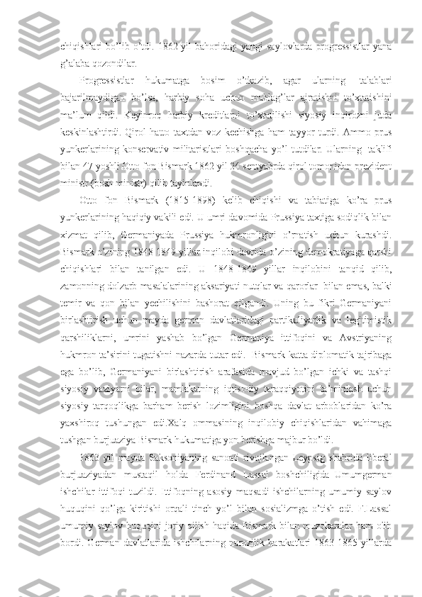 chiqishlari   bo’lib  o’tdi.  1862  yil   bahoridagi  yangi  saylovlarda   progressistlar  yana
g’alaba qozondilar. 
Progressistlar   hukumatga   bosim   o’tkazib,   agar   ularning     talablari
bajarilmaydigan   bo’lsa,   harbiy   soha   uchun   mablag’lar   ajratishni   to’xtatishini
ma’lum   qildi.   Keyinroq   harbiy   kreditlarni   to’xtatilishi   siyosiy   inqirozni   juda
keskinlashtirdi.   Qirol   hatto   taxtdan   voz   kechishga   ham   tayyor   turdi.   Ammo   prus
yunkerlarining   konservativ   militaristlari   boshqacha   yo’l   tutdilar.   Ularning     taklifi
bilan 47 yoshli Otto fon Bismark 1862 yil 24 sentyabrda qirol tomonidan prezident
ministr (bosh ministr) qilib tayinlandi. 
Otto   fon   Bismark   (1815-1898)   kelib   chiqishi   va   tabiatiga   ko’ra   prus
yunkerlarining haqiqiy vakili edi. U umri davomida Prussiya taxtiga sodiqlik bilan
xizmat   qilib,   Germaniyada   Prussiya   hukmronligini   o’rnatish   uchun   kurashdi.
Bismark o’zining 1848-1849 yillar inqilobi davrida o’zining demokratiyaga qarshi
chiqishlari   bilan   tanilgan   edi.   U   1848-1849   yillar   inqilobini   tanqid   qilib,
zamonning dolzarb masalalarining aksariyati nutqlar va qarorlar    bilan emas, balki
temir   va   qon   bilan   yechilishini   bashorat   qilgandi.   Uning   bu   fikri   Germaniyani
birlashtirish   uchun   mayda   german   davlatlaridagi   partikuliyarlik   va   legitimistik
qarshiliklarni,   umrini   yashab   bo’lgan   Germaniya   ittifoqini   va   Avstriyaning
hukmron ta’sirini tugatishni nazarda tutar edi.     Bismark katta diplomatik tajribaga
ega   bo’lib,   Germaniyani   birlashtirish   arafasida   mavjud   bo’lgan   ichki   va   tashqi
siyosiy   vaziyatni   bilar,   mamlakatning   iqtisodiy   taraqqiyotini   ta’minlash   uchun
siyosiy   tarqoqlikga   barham   berish   lozimligini   boshqa   davlat   arboblaridan   ko’ra
yaxshiroq   tushungan   edi.Xalq   ommasining   inqilobiy   chiqishlaridan   vahimaga
tushgan burjuaziya Bismark hukumatiga yon berishga majbur bo’ldi. 
1863   yil   mayda   Saksoniyaning   sanoati   rivojlangan   Leypsig   shahrida   liberal
burjuaziyadan   mustaqil   holda   Ferdinand   Lassal   boshchiligida–Umumgerman
ishchilar   ittifoqi   tuzildi.   Ittifoqning   asosiy   maqsadi   ishchilarning   umumiy   saylov
huquqini   qo’lga   kiritishi   orqali   tinch   yo’l   bilan   sosializmga   o’tish   edi.   F.Lassal
umumiy saylov huquqini joriy qilish haqida Bismark bilan muzokaralar  ham olib
bordi.   German   davlatlarida   ishchilarning   narozilik   harakatlari   1863-1865   yillarda 