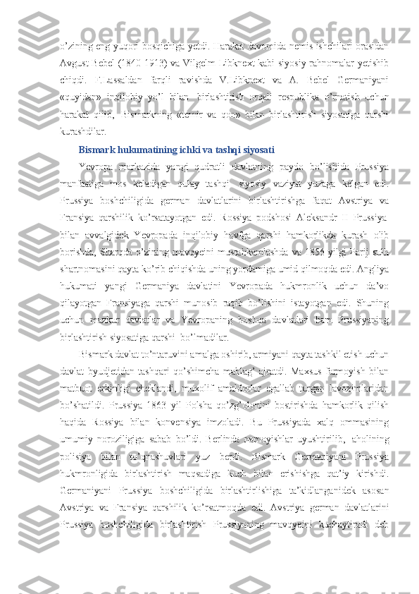 o’zining eng yuqori bosqichiga yetdi. Harakat davomida nemis ishchilari orasidan
Avgust Bebel (1840-1913) va Vilgelm Libknext kabi siyosiy rahnomalar yetishib
chiqdi.   F.Lassaldan   farqli   ravishda   V.Libknext   va   A.   Bebel   Germaniyani
«quyidan»   inqilobiy   yo’l   bilan     birlashtirish   orqali   respublika   o’rnatish   uchun
harakat   qilib,     Bismarkning   «temir   va   qon»   bilan   birlashtirish   siyosatiga   qarshi
kurashdilar.
Bismark hukumatining ichki va tashqi siyosati
Yevropa   markazida   yangi   qudratli   davlatning   paydo   bo’lishida   Prussiya
manfaatiga   mos   keladigan   qulay   tashqi     siyosiy   vaziyat   yuzaga   kelgan   edi.
Prussiya   boshchiligida   german   davlatlarini   birlashtirishga   faqat   Avstriya   va
Fransiya   qarshilik   ko’rsatayotgan   edi.   Rossiya   podshosi   Aleksandr   II   Prussiya  
bilan   avvalgidek   Yevropada   inqilobiy   havfga   qarshi   hamkorlikda   kurash   olib
borishda,   Sharqda   o’zining   mavqyeini   mustahkamlashda   va   1856   yilgi   Parij   sulh
shartnomasini qayta ko’rib chiqishda uning yordamiga umid qilmoqda edi. Angliya
hukumati   yangi   Germaniya   davlatini   Yevropada   hukmronlik   uchun   da’vo
qilayotgan   Fransiyaga   qarshi   munosib   raqib   bo’lishini   istayotgan   edi.   Shuning
uchun   mazkur   davlatlar   va   Yevropaning   boshqa   davlatlari   ham   Prussiyaning
birlashtirish siyosatiga qarshi    bo’lmadilar. 
Bismark davlat to’ntaruvini amalga oshirib, armiyani qayta tashkil etish uchun
davlat   byudjetidan   tashqari   qo’shimcha   mablag’   ajratdi.   Maxsus   farmoyish   bilan
matbuot   erkinligi   cheklandi,   muxolif   amaldorlar   egallab   turgan   lavozimlaridan
bo’shatildi.   Prussiya   1863   yil   Polsha   qo’zg’olonini   bostirishda   hamkorlik   qilish
haqida   Rossiya   bilan   konvensiya   imzoladi.   Bu   Prussiyada   xalq   ommasining
umumiy   noroziligiga   sabab   bo’ldi.   Berlinda   namoyishlar   uyushtirilib,     aholining
polisiya   bilan   to’qnashuvlari   yuz   berdi.   Bismark   Germaniyani   Prussiya
hukmronligida   birlashtirish   maqsadiga   kuch   bilan   erishishga   qat’iy   kirishdi.
Germaniyani   Prussiya   boshchiligida   birlashtirlishiga   ta’kidlanganidek   asosan
Avstriya   va   Fransiya   qarshilik   ko’rsatmoqda   edi.   Avstriya   german   davlatlarini
Prussiya   boshchiligida   birlashtirish   Prussiyaning   mavqyeini   kuchaytiradi   deb 