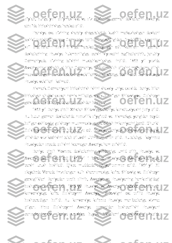 o’ylab,   bunga   yo’l   qo’ymaslikka   va   o’z   navbatida   german   davlatlarini   Avstriya
atrofida birlashtirishga harakat qildi. 
Fransiya   esa   o’zining   sharqiy   chegaralarida   kuchli   markazlashgan   davlatni
tashkil topishini istamay Germaniya ittifoqining zaifligidan     foydalanib, Reynning
so’l   qirg’oqlarini   bosib   olishga     harakat   qilayotgan   edi.   Napoleon   III   german
davlatlarining   Prussiya   hukmronligiga   qarshi   siyosatini   rag’batlantirib,   janubiy
Germaniyada   o’zining   ta’sirini   mustahkamlashga     intildi.   1863   yil   yozida
Avstriyaning tashabbusi bilan Germaniya ittifoqini isloh qilishni muhokama qilish
maqsadida   german   davlatlarining   vakillarini   Frankfurtga   taklif   etdi.   Uchrashuvga
Prussiya vakillari      kelmadi.
Bismark Germaniyani  birlashtirish ishini  shaxsiy  uniya  asosida  Daniya bilan
birlashgan aholisi asosan nemis millatiga mansub bo’lgan Shlezvig va     Golshteyn
gersogliklarini Daniyadan tortib olishdan boshladi.
1863-yil Daniya qiroli Xristian Shlezvigga Daniya konstitusiyasini joriy qildi.
Bu   butun   german   davlatlarida   norozilik   o’yg’otdi   va   Bismarkga   yangidan   paydo
bo’lgan «shlezvig-golshteyn muommasi» ga aralashish imkoniyatini berdi. Chunki    
Golshteyn Germaniya ittifoqiga a’zo edi. Prussiya Daniyaga Shlezvigni anneksiya
qilishdan voz kechishni talab qiluvchi ultimatum e’lon qildi. Bu talabga      keyinroq
Prussiyadan orqada qolishni istamagan Avstriya ham qo’shildi. 
Daniya   qiroli   Yevropa   davlatlarining   yordamiga   umid   qilib,   Prussiya   va
Avstriya   talabini   rad   etdi.   1864-yil   1-fevralda   Prussiya   va   Avstriya   Daniyaga
qarshi   urush   boshladi.   Qisqa   muddatda   Daniya   tor-mor   etildi.   1864-yil   30
oktyabrda   Venada   imzolangan   sulh   shartnomasiga   ko’ra   Shlezvig   va   Golshteyn
gersogliklari   Daniyadan   tortib   olinib,   Avstriya   va   Prussiyaning   hamkorligidagi
boshqaruv   ostiga   o’tdi.   1865-yil   Prussiya   va   Avstriya   o’rtasida   imzolangan
konvensiyaga   ko’ra   Golshteynni   Avstriya,     Shlezvigni   esa   to’liq   Prussiya
boshqaradigan     bo’ldi.   Bu     konvensiya   ko’proq   Prussiya   manfaatlariga   xizmat
qilgan.   Biroq   Golshteynni   Avstriya     tomonidan   boshqarilishi   Prussiyani
qanoatlantirmadi.   Daniya   urushiga   buyuk   davlatlarni   aralashmasligi   haqida 