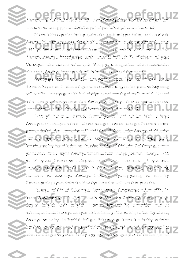 Bismarkning bashorati to’g’ri chiqdi. Bismarkning galdagi vazifasi Avstriyani tor-
mor etish va    uning german davlatlariga bo’lgan ta’siriga barham berish edi. 
Bismark   Prussiyaning   harbiy   qudratidan   kelib   chiqqan   holda,   ongli   ravishda
Avstriya bilan urushga tayyorlana boshladi. Avstriyani     tezda tor-mor etish uchun
1866   yil   bahorida   Italiya   bilan   ittifoqchilik   haqida   mahfiy   shartnoma   imzoladi.
Bismark   Avstriya   imperiyasiga   qarshi   urushda   ittifoqchilik   qiladigan   Italiyaga
Venesiyani   olib   berishni   va’da   qildi.   Vengriya   emmigrantlari   bilan   muzokaralar
olib borib, Avstriya imperiyasida milliy harakatlar chiqarishga urindi. 
Avstriyaga   qarshi   urushda   Fransiyaning   betarafligini   ta’minlash   uchun
Bismark Napoleon III bilan bo’lgan uchrashuvda Belgiyani bir qismi va Reynning
so’l sohilini Fransiyaga qo’shib olinishiga qarshi emasligini ma’lum qildi. Uzoqni
ko’ra olmagan Fransiya imperatori Avstriya va Prussiya o’riasidagi urush har ikki
tomonni zaiflashtiradi deb o’ylab, Bismarkning taklifiga rozi bo’ldi. 
1866   yil   bahorida   Bismark   Germaniya   ittifoqini   tubdan   isloh   qilishga
Avstriyaning   roziligini   so’radi.   Undan   kutilgan   javobni   olmagan   Bismark   barcha
german davlatlariga Germaniya ittifoqini isloh qilish va undan Avstriyani chiqarish
haqidagi   loyihani   jo’natib,   ittifoq   seymiga   Germaniya   ittifoqining   yangi
konstitusiya loyihasini kiritdi va Prussiya harbiy qo’shinlarini Golshteynga tomon
yo’naltirdi.   Ittifoq   seymi   Avstriya   tomonida   turdi.   Bunga   javoban   Prussiya   1866
yil   14   iyunda   Germaniya   ittifoqidan   chiqqanligini   e’lon   qildi.   15   iyun   kuni
Prussiya   Avstriyaga   qarshi   urush   boshladi.   Baden,   Bavariya,   Vyurtenberg,
Gannover   va   Saksoniya   Avstriya   tomonida,   Tyuringiyaning   va   Shimoliy
Germaniyaning ayrim shaharlari Prussiya tomonida turib urushda qatnashdi. 
Prussiya   qo’shinlari   Saksoniya,   Gannover   va   Kurgessenga   hujum   qilib,   14
kunda   Asvtriyani   qo’llab   turgan   Janubiy   va   Markaziy   Germaniya   kuchlari   Mayn
daryosi   bo’ylab   kesib   qo’yildi.   Yevropa   jamoatchiligi   tomonidan   mutloqo
kutilmagan holda Prussiya armiyasi ilk bor temir yo’llar va telegrafdan foydalanib,
Avstriya   va   uning   ittifoqchisi   bo’lgan   Saksoniyaga   ketma-ket   harbiy   zarbalar
berishda   davom   etdi.   Eski   pilta   miltiqlar   o’rniga   yangi       ninali   o’qotar   qurollar
bilan qurollangan va yaxshi    harbiy tayyorgarlikdan o’tgan prus qo’shinlari general 