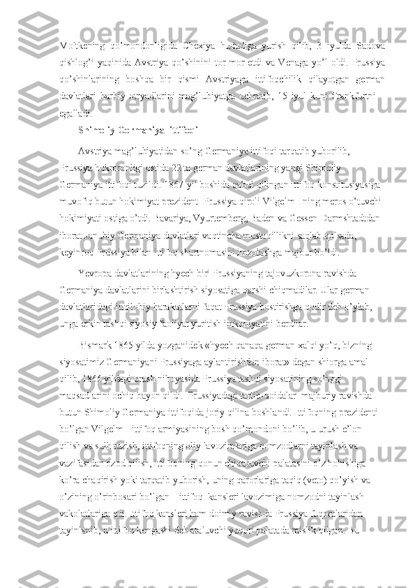 Moltkening   qo’mondonligida   Chexiya   hududiga   yurish   qilib,   3   iyulda   Sadova
qishlog’i  yaqinida  Avstriya qo’shinini   tor-mor   etdi  va  Venaga  yo’l  oldi. Prussiya
qo’shinlarining   boshqa   bir   qismi   Avstriyaga   ittifoqchilik   qilayotgan   german
davlatlari   harbiy   otryadlarini   mag’lubiyatga   uchratib,   15   iyul   kuni   Frankfurtni     
egalladi.
Shimoliy Germaniya    ittifoqi
Avstriya mag’lubiyatidan so’ng Germaniya ittifoqi tarqatib yuborilib, 
Prussiya hukmronligi ostida 22 ta german davlatlarining yangi Shimoliy 
Germaniya ittifoqi tuzildi. 1867-yil boshida qabul qilingan ittifoq konstitusiyasiga 
muvofiq butun hokimiyat prezident- Prussiya qiroli Vilgelm I ning meros o’tuvchi 
hokimiyati ostiga o’tdi. Bavariya, Vyurtemberg, Baden va Gessen-Darmshtadtdan 
iborat Janubiy Germaniya davlatlari vaqtincha mustaqillikni saqlab qolsada, 
keyinroq Prussiya bilan ittifoq shartnomasini imzolashga majbur bo’ldi. 
Yevropa davlatlarining hyech biri Prussiyaning tajovuzkorona ravishda 
Germaniya davlatlarini birlashtirish siyosatiga qarshi chiqmadilar. Ular german 
davlatlaridagi inqilobiy harakatlarni faqat Prussiya bostirishga qodir deb o’ylab, 
unga erkin tashqi siyosiy faoliyat yuritish imkoniyatini berdilar.
Bismark 1865 yilda yozganidek «hyech qanaqa german xalqi yo’q, bizning 
siyosatimiz Germaniyani Prussiyaga aylantirishdan iborat» degan shiorga amal 
qilib, 1866 yildagi urush nihoyasida Prussiya tashqi siyosatining so’nggi 
maqsadlarini ochiq bayon qildi.    Prussiyadagi tartib-qoidalar    majburiy ravishda 
butun Shimoliy Germaniya ittifoqida joriy qilina boshlandi. Ittifoqning prezidenti 
bo’lgan Vilgelm I ittifoq armiyasining bosh qo’mondoni bo’lib, u urush e’lon 
qilish va sulh tuzish, ittifoqning oliy lavozimlariga nomzodlarni tayinlash va 
vazifasidan ozod qilish, ittifoqning qonun chiqaruvchi palatasini o’z hohishiga 
ko’ra chaqirish yoki tarqatib yuborish, uning qarorlariga taqiq (veto) qo’yish va 
o’zining o’rinbosari bo’lgan – ittifoq    kansleri lavozimiga nomzodni tayinlash 
vakolatlariga edi. Ittifoq kansleri ham doimiy ravishda Prussiya fuqoralaridan 
tayinlanib, u ittifoq kengashi deb ataluvchi yuqori palatada raislik qilgan. Bu  