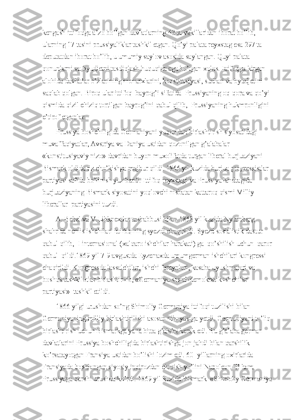 kengash ittifoqga a’zo bo’lgan davlatlarning 43 ta vakillaridan iborat bo’lib, 
ularning 17 tasini prussiyaliklar tashkil etgan. Qo’yi palata reyxstag esa 297 ta 
deputatdan iborat bo’lib, u umumiy saylov asosida saylangan. Quyi palata 
qonunlarni va byudjetni tasdiqlash huquqiga ega bo’lgan xolos. Ittifoqga kirgan 
alohida davlatlar o’zlarining monarxlarini, konstitusiyasi, sudlari va byudjetini 
saqlab qolgan. Biroq ular ittifoq    bayrog’i sifatida    Prussiyaning oq-qora va qo’yi 
qismida qizil chiziq tortilgan bayrog’ini qabul qilib,    Prussiyaning hukmronligini 
e’tirof etganlar.
Prussiya boshchiligida Germaniyani yuqoridan birlashtirish siyosatidagi 
muvaffaqiyatlar, Avstriya va Daniya ustidan qozonilgan g’alabalar 
«konstitusiyaviy nizo» davridan buyon muxolifatda turgan liberal burjuaziyani 
Bismark oldida tiz cho’kishga majbur qildi. 1866 yil kuzida burjua progressistlar 
partiyasi safida bo’linish yuz berdi. Ittifoq reyxstagi va Prussiya landtagida 
burjuaziyaning Bismark siyosatini yoqlovchi nisbatan kattaroq qismi Milliy-
liberallar    partiyasini tuzdi. 
A. Bebel va V.Libknextlar tashabbusi bilan 1868 yil kuzida Nyurnberg 
shahrida nemis ishchilari ittifoqining syezdi chaqirildi. Syezd sosialistik dastur 
qabul qilib,    I internasional (xalqaro ishchilar harakati) ga    qo’shilish uchun    qaror 
qabul    qildi.1869 yil 7-9 avgustda Eyzenaxda umumgerman ishchilari kongressi 
chaqirildi. Kongressda lassalchilar, ishchi fereynlari, kasaba uyushmalari va 
boshqa tashkilotlar birlashtirilib, «Germaniya sosial-demokratik ishchilar 
partiyasi»    tashkil etildi. 
1866 yilgi urushdan so’ng Shimoliy Germaniya ittifoqi tuzilishi bilan 
Germaniyaning milliy birlashtirilishi asosan nihoyasiga yetdi. Germaniyani to’liq 
birlashtirish uchun Bismarkga yana bitta g’alaba kerak edi. Bu g’alaba german 
davlatlarini Prussiya boshchiligida birlashtirishga jon-jahdi bilan qarshilik 
ko’rsatayotgan Fransiya ustidan bo’lishi lozim edi. 60- yillarning oxirlarida 
Fransiyada boshlangan siyosiy inqirozdan chiqish yo’lini Napoleon III ham 
Prussiyaga qarshi urushda ko’rdi. 1869 yil kuzida Bismark    «Shimoliy Germaniya  