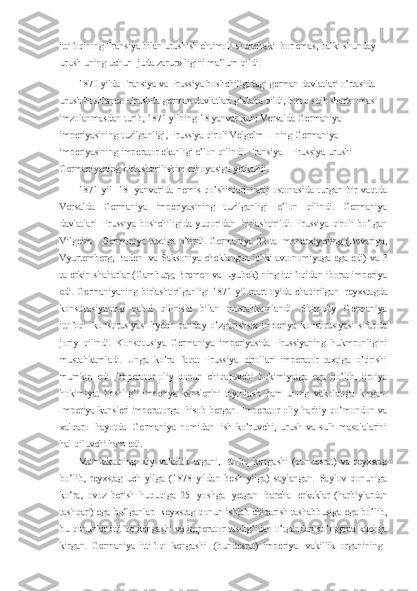 ittifoqining Fransiya bilan urushish ehtimoli shunchaki    bor emas, balki shunday 
urush uning uchun    juda zarur» ligini ma’lum qildi.
1870 yilda Fransiya va Prussiya boshchiligidagi german davlatlari o’rtasida 
urush boshlandi. Urushda german davlatlari g’alaba qildi, biroq sulh shartnomasi 
imzolanmasdan turib, 1871 yilning 18 yanvar kuni Versalda Germaniya 
imperiyasining tuzilganligi, Prussiya qiroli Velgelm II ning Germaniya 
imperiyasining imperator ekanligi e’lon qilindi. Fransiya – Prussiya urushi 
Germaniyaning birlashtirilishini nihoyasiga yetkazdi.
1871   yil     18     yanvarida   nemis   qo’shinlari   Parij   ostonasida   turgan   bir   vaqtda
Versalda   Germaniya   imperiyasining   tuzilganligi   e’lon   qilindi.   Germaniya
davlatlari     Prussiya  boshchiligida  yuqoridan     birlashtirildi. Prussiya  qiroli   bo’lgan
Vilgelm   I  Germaniya  taxtiga  o’tirdi.  Germaniya  22  ta     monarxiyaning  (Bavariya,
Vyurtemberg, Baden     va Saksoniya cheklangan ichki avtonomiyaga ega edi) va 3
ta erkin shaharlar (Gamburg, Bremen va Lyubek) ning ittifoqidan iborat imperiya
edi. Germaniyaning birlashtirilganligi 1871 yil mart oyida chaqirilgan     reyxstagda
konstitusiyaning   qabul   qilinishi   bilan   mustahkamlandi.   Shimoliy   Germaniya
ittifoqi     konstitusiyasi   hyech   qanday   o’zgarishsiz   imperiya   konstitusiyasi   sifatida
joriy   qilindi.   Konstitusiya   Germaniya   imperiyasida   Prussiyaning   hukmronligini
mustahkamladi.   Unga   ko’ra   faqat   Prussiya   qirollari   imperator   taxtiga   o’tirishi
mumkin   edi.   Imperator-oliy   qonun   chiqaruvchi   hokimiyatga   ega   bo’lib,   ijroiya
hokimiyat   boshlig’i-imperiya   kanslerini   tayinlash   ham   uning   vakolatiga   kirgan.
Imperiya kansleri imperatorga     hisob bergan. Imperator oliy harbiy qo’mondon va
xalqaro     hayotda     Germaniya   nomidan     ish   ko’ruvchi,   urush   va   sulh   masalalarini
hal qiluvchi ham edi.
Mamlakatning   oliy   vakillik   organi,   Ittifoq   kengashi   (bundesrat)   va   reyxstag
bo’lib,   reyxstag   uch   yilga   (1878   yildan   besh   yilga)   saylangan.   Saylov   qonuniga
ko’ra,   ovoz   berish   huquqiga   25     yoshga     yetgan     barcha     erkaklar   (harbiylardan
tashqari) ega bo’lganlar. Reyxstag qonun ishlab chiqarish tashabbusiga ega bo’lib,
bu qonunlar ittifoq kengashi va imperator tasdig’idan o’tgandan so’nggina kuchga
kirgan.   Germaniya   ittifoqi   kengashi     (bundesrat)   imperiya     vakillik   organining     