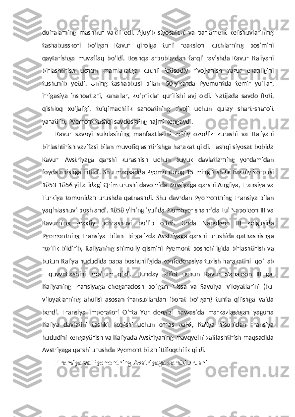 doiralarning   mashhur   vakili   edi.   Ajoyib   siyosatchi   va   parlament   kelishuvlarining
tashabusskori   bo’lgan   Kavur   qirolga   turli   reaksion   kuchlarning   bosimini
qaytarishga   muvaffaq   bo’ldi.   Boshqa   arboblardan   farqli   ravishda   Kavur   Italiyani
birlashtirish   uchun   mamlakatga   kuchli   iqtisodiy   rivojlanish   zarur   ekanligini
tushunib   yetdi.   Uning   tashabbusi   bilan     50-yillarda   Pyemontda   temir   yo’llar,
irrigasiya   inshoatlari,   kanallar,   ko’priklar   qurilishi   avj   oldi.   Natijada   savdo   floti,
qishloq   xo’jaligi,   to’qimachilik   sanoatining   rivoji   uchun   qulay   shart-sharoit
yaratilib, Pyemont tashqi savdosining hajmi kengaydi.
Kavur   savoyi   sulolasining   manfaatlarini   milliy   ozodlik   kurashi   va   Italiyani
birlashtirish vazifasi bilan muvofiqlashtirishga harakat qildi. Tashqi siyosat bobida
Kavur     Avstriyaga   qarshi   kurashish   uchun   buyuk   davlatlarning   yordamidan
foydalanishga intildi. Shu maqsadda Pyemontning 15 ming kishilik harbiy korpusi
1853-1856 yillaridagi Qrim urushi davomida Rossiyaga qarshi Angliya, Fransiya va
Turkiya   tomonidan   urushda   qatnashdi.   Shu   davrdan   Pyemontning   Fransiya   bilan
yaqinlashuvi boshlandi. 1858 yilning iyulida Plombyer shahrida Lui Napoleon III va
Kavurning   maxfiy   uchrashuvi   bo’lib   o’tdi.   Unda   Napoleon   III   kelgusida
Pyemontning   Fransiya     bilan     birgalikda   Avstriyaga   qarshi   urushida   qatnashishga
rozilik   bildirib,   Italiyaning   shimoliy   qismini   Pyemont   boshchiligida   birlashtirish   va
butun Italiya hududida papa boshchiligida konfederasiya tuzish harakatini    qo’llab
-   quvvatlashini     ma’lum   qildi.     Bunday   iltifot   uchun   Kavur   Napaleon   III   ga  
Italiyaning   Fransiyaga   chegaradosh   bo’lgan   Nissa   va   Savoiya     viloyatlarini   (bu  
viloyatlarning   aholisi   asosan   fransuzlardan   iborat   bo’lgan)   tuhfa   qilishga   va’da
berdi.   Fransiya   imperatori   O’rta   Yer   dengizi   havzasida   markazlashgan   yagona
Italiya   davlatini   tashkil   topishi   uchun   emas   balki,   Italiya   hisobidan   Fransiya
hududini kengaytirish va Italiyada Avstriyaning mavqyeini zaiflashtirish maqsadida
Avstriyaga qarshi urushda Pyemont bilan ittifoqchilik qildi. 
Fransiya va Pyemontning Avstriyaga qarshi urushi 