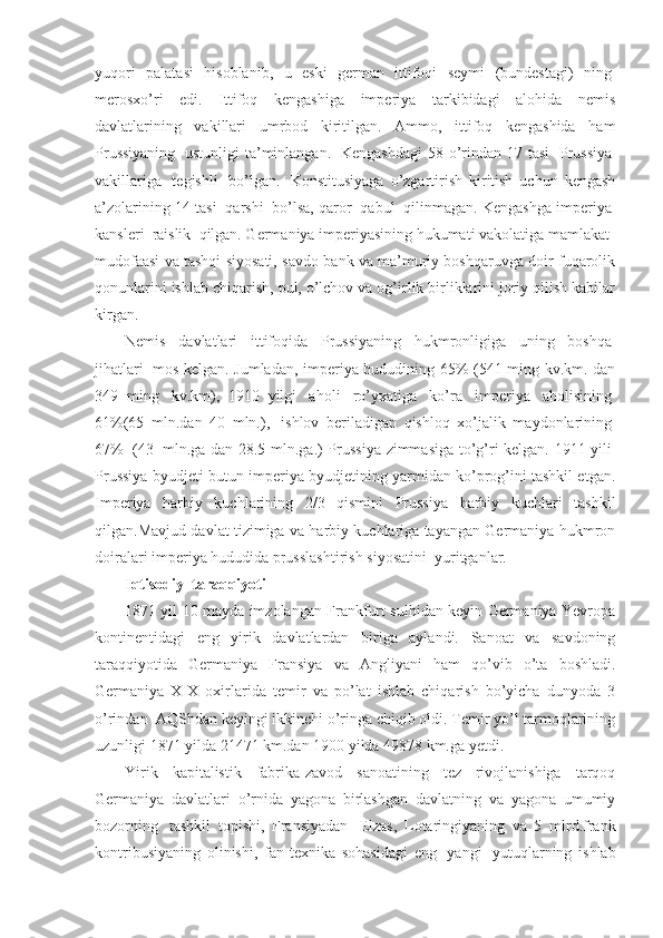 yuqori   palatasi   hisoblanib,   u   eski   german   ittifoqi   seymi   (bundestagi)   ning  
merosxo’ri   edi.   Ittifoq   kengashiga   imperiya   tarkibidagi   alohida   nemis
davlatlarining   vakillari   umrbod   kiritilgan.   Ammo,   ittifoq   kengashida   ham
Prussiyaning     ustunligi   ta’minlangan.     Kengashdagi   58 o’rindan  17  tasi     Prussiya  
vakillariga     tegishli     bo’lgan.     Konstitusiyaga   o’zgartirish   kiritish   uchun   kengash
a’zolarining 14 tasi    qarshi    bo’lsa, qaror    qabul    qilinmagan. Kengashga imperiya  
kansleri    raislik    qilgan. Germaniya imperiyasining hukumati vakolatiga mamlakat    
mudofaasi va tashqi siyosati, savdo-bank va ma’muriy boshqaruvga doir fuqarolik
qonunlarini ishlab chiqarish, pul, o’lchov va og’irlik birliklarini joriy qilish kabilar
kirgan.
Nemis   davlatlari   ittifoqida   Prussiyaning   hukmronligiga   uning   boshqa  
jihatlari     mos kelgan. Jumladan, imperiya hududining 65% (541 ming kv.km. dan
349   ming     kv.km),   1910   yilgi     aholi     ro’yxatiga     ko’ra     imperiya     aholisining  
61%(65   mln.dan   40   mln.),     ishlov   beriladigan   qishloq   xo’jalik   maydonlarining  
67%     (43     mln.ga dan 28.5 mln.ga.) Prussiya zimmasiga to’g’ri kelgan. 1911 yili  
Prussiya byudjeti butun imperiya byudjetining yarmidan ko’prog’ini tashkil etgan.
Imperiya   harbiy   kuchlarining   2/3   qismini   Prussiya   harbiy   kuchlari   tashkil
qilgan.Mavjud davlat tizimiga va harbiy kuchlariga tayangan Germaniya hukmron
doiralari imperiya hududida prusslashtirish siyosatini    yuritganlar.
Iqtisodiy    taraqqiyoti
1871 yil 10 mayda imzolangan Frankfurt sulhidan keyin Germaniya Yevropa
kontinentidagi   eng   yirik   davlatlardan   biriga   aylandi.   Sanoat   va   savdoning
taraqqiyotida   Germaniya   Fransiya   va   Angliyani   ham   qo’vib   o’ta   boshladi.
Germaniya   XIX   oxirlarida   temir   va   po’lat   ishlab   chiqarish   bo’yicha   dunyoda   3
o’rindan    AQShdan keyingi ikkinchi o’ringa chiqib oldi. Temir yo’l tarmoqlarining
uzunligi 1871 yilda 21471 km.dan 1900 yilda 49878 km.ga yetdi.
Yirik   kapitalistik   fabrika-zavod   sanoatining   tez   rivojlanishiga   tarqoq
Germaniya   davlatlari   o’rnida   yagona   birlashgan   davlatning   va   yagona   umumiy
bozorning     tashkil   topishi,   Fransiyadan     Elzas,   Lotaringiyaning   va   5   mlrd.frank
kontribusiyaning   olinishi,   fan-texnika   sohasidagi   eng     yangi     yutuqlarning   ishlab 