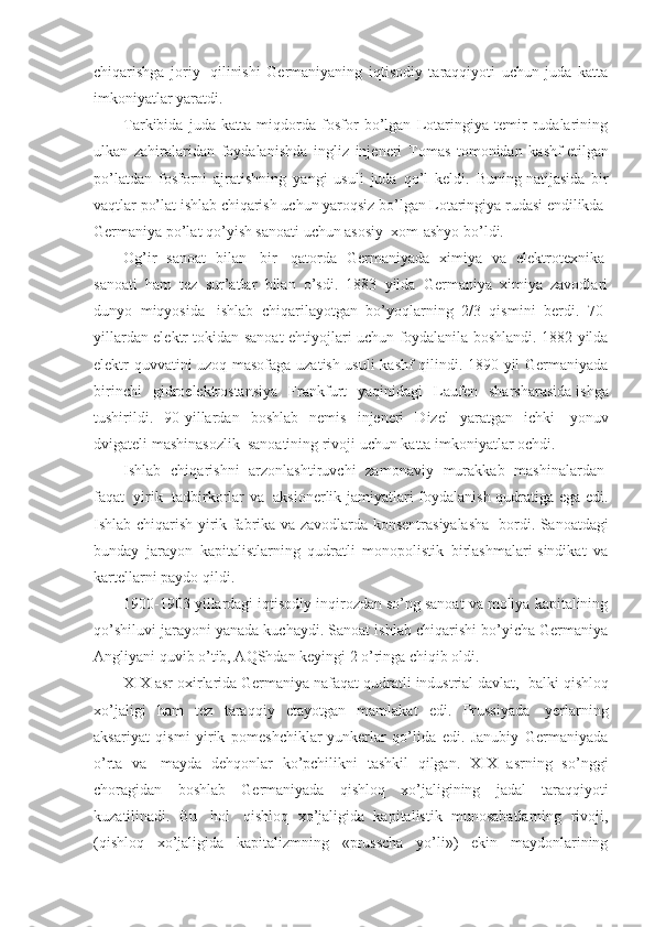 chiqarishga   joriy     qilinishi   Germaniyaning   iqtisodiy   taraqqiyoti   uchun   juda   katta
imkoniyatlar yaratdi. 
Tarkibida   juda   katta   miqdorda   fosfor   bo’lgan   Lotaringiya   temir   rudalarining
ulkan   zahiralaridan   foydalanishda   ingliz   injeneri   Tomas   tomonidan   kashf   etilgan
po’latdan   fosforni   ajratishning   yangi   usuli   juda   qo’l   keldi.   Buning   natijasida   bir
vaqtlar po’lat ishlab chiqarish uchun yaroqsiz bo’lgan Lotaringiya rudasi endilikda    
Germaniya po’lat qo’yish sanoati uchun asosiy    xom-ashyo bo’ldi. 
Og’ir   sanoat   bilan     bir     qatorda   Germaniyada   ximiya   va   elektrotexnika  
sanoati   ham   tez   sur’atlar   bilan   o’sdi.   1883   yilda   Germaniya   ximiya   zavodlari
dunyo   miqyosida     ishlab   chiqarilayotgan   bo’yoqlarning   2/3   qismini   berdi.   70-
yillardan elektr tokidan sanoat ehtiyojlari uchun foydalanila boshlandi. 1882 yilda
elektr quvvatini uzoq masofaga uzatish usuli kashf qilindi. 1890 yil Germaniyada
birinchi   gidroelektrostansiya   Frankfurt   yaqinidagi   Laufen   sharsharasida   ishga
tushirildi.   90-yillardan   boshlab   nemis   injeneri   Dizel   yaratgan   ichki     yonuv
dvigateli mashinasozlik    sanoatining rivoji uchun katta imkoniyatlar ochdi.
Ishlab   chiqarishni   arzonlashtiruvchi   zamonaviy   murakkab   mashinalardan  
faqat     yirik     tadbirkorlar va     aksionerlik jamiyatlari foydalanish qudratiga ega edi.
Ishlab chiqarish yirik fabrika va zavodlarda konsentrasiyalasha     bordi. Sanoatdagi
bunday   jarayon   kapitalistlarning   qudratli   monopolistik   birlashmalari-sindikat   va
kartellarni paydo qildi.
1900-1903 yillardagi iqtisodiy inqirozdan so’ng sanoat va moliya kapitalining
qo’shiluvi jarayoni yanada kuchaydi. Sanoat ishlab chiqarishi bo’yicha Germaniya
Angliyani quvib o’tib, AQShdan keyingi 2 o’ringa chiqib oldi.
XIX asr oxirlarida Germaniya nafaqat qudratli industrial davlat,    balki qishloq
xo’jaligi   ham   tez   taraqqiy   etayotgan   mamlakat   edi.   Prussiyada     yerlarning
aksariyat   qismi   yirik   pomeshchiklar-yunkerlar   qo’lida   edi.   Janubiy   Germaniyada
o’rta   va     mayda   dehqonlar   ko’pchilikni   tashkil   qilgan.   XIX   asrning   so’nggi
choragidan   boshlab   Germaniyada   qishloq   xo’jaligining   jadal   taraqqiyoti
kuzatilinadi.   Bu     hol     qishloq   xo’jaligida   kapitalistik   munosabatlarning   rivoji,
(qishloq   xo’jaligida   kapitalizmning   «prusscha   yo’li»)   ekin   maydonlarining 