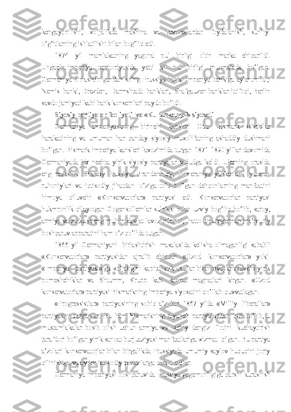 kengaytirilishi,   xo’jalikda   mashina   va   texnikalardan   foydalanish,   sun’iy  
o’g’itlarning ishlatilishi bilan bog’liq edi.
1874   yil   mamlakatning   yagona   pul   birligi   oltin   marka   chiqarildi.
Ungacha   imperiya   territoriyasida   yetti   xil   pul   birligi   muomalada   bo’lgan.
Germaniya birlashtirilgandan so’ng  Prussiya  banki   imperiya  bankiga  aylantirildi,  
Nemis    banki, Drezden,    Darmshtadt    banklari,    Shafgauzen banklar ittifoqi, Berlin
savdo jamiyati kabi bank konsernlari paydo bo’ldi. 
Siyosiy partiyalar faoliyati    va «Kulturkampf» siyosati
Germaniya   imperiyasining   birinchi   kansleri   Otto   Bismark   ishchilar
harakatining   va   umuman   har   qanday   siyosiy   muxolifatning   ashaddiy   dushmani
bo’lgan. Bismark imperiya kansleri lavozimida turgan 1871-1890 yillar davomida
Germaniyada   bir   nechta   yirik   siyosiy   partiyalar   vujudga   keldi.   Ularning   orasida
eng   reaksioni   Sharqiy   Prussiya,   Brandenburg,   Pomeraniya   yunkerlari,   lyuteran
ruhoniylari   va   iqtisodiy   jihatdan     o’ziga   to’q   bo’lgan   dehqonlarning   manfaatini
himoya   qiluvchi   «Konservatorlar»   partiyasi   edi.   Konservatorlar   partiyasi
hukmronlik  qilayotgan  Gogensollernlar  sulolasi  bilan  uzviy  bog’liq  bo’lib,  saroy,
armiya va suddagi eng muhim davlat lavozimlarini,    hatto umumgerman ma’muriy
boshqaruv apparatini ham o’z qo’lida tutgan.
1866   yil   Germaniyani     birlashtirish     masalasida   kelisha   olmaganligi   sababli
«Konservatorlar»   partiyasidan   ajralib   chiqqan   «Ozod     konservatorlar»   yoki  
«Imperiya       partiyasi» ga xo’jaligini kapitalistik usullar bilan rivojlantiruvchi yirik
pomeshchiklar   va   Shtumm,   Krupp   kabi   sanoat   magnatlari   kirgan.   «Ozod
konservatorlar» partiyasi Bismarkning imperiya siyosatini qo’llab-quvvatlagan.
«Progressistlar»   partiyasining   sobiq   a’zolari   1867   yilda   «Milliy     liberallar»
partiyasini   tuzganlar.   Bu   ham   Bismarkning   tayanch   partiyalaridan   biri   bo’lib,   u
mustamlakalar   bosib   olish   uchun   armiya   va   harbiy   dengiz     flotini     kuchaytirish
tarafdori bo’lgan yirik sanoat burjuaziyasi manfaatlariga xizmat    qilgan. Bu partiya
a’zolari  konservatorlar  bilan birgalikda  Prussiyada  umumiy saylov  huquqini  joriy
qilinishiga va ayrim iqtisodiy qonunlarga qarshi edilar. 
Germaniya imperiyasi boshqaruvida Prussiya gegemonligiga qarshi kurashish 