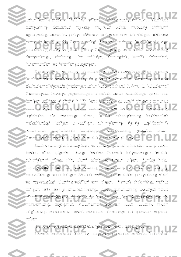 uchun   katolik   cherkovi   1870-1871   yillarda   o’zining   partiyasini   tuzdi.   Katoliklar
partiyasining   deputatlari   reyxstag   majlislari   zalida   markaziy   o’rinlarni
egallaganligi   uchun   bu   partiya   «Markaz     partiyasi»   ham   deb   atalgan.   «Markaz
partiyasi» janubi-g’arbiy Germaniyadagi Elzas  va Lotaringiya katoliklarini o’ziga
birlashtirib,   janubiy   va   janubi-g’arbiy   Germaniyadagi   katta-kichik   davlatlarning
dvoryanlariga,   aholining   o’rta   toifasiga,   shuningdek,   katolik   dehqonlari,
hunarmandlari    va    ishchilariga tayangan. 
Konservatorlar   va   milliy     liberallarning   qo’llab-quvvatlashi   bilan   Bismark
katolik cherkovi va «Markaz partiyasi» ga qarshi kurashdi. Bu Germaniya tarixida
«kulturkampf siyosati» (madaniyat uchun kurash) deb ataldi. Amalda    kulturkampf
Germaniyada   Prussiya   gegemonligini   o’rnatish   uchun   katoliklarga   qarshi   olib
borilgan   tadbirlar   yig’indisi   bo’lib,   katolik   cherkoviga   qarshi   bir   qator   qonunlar
qabul   qilingan.   Xususan,   davlat   barcha   cherkov   lavozimlariga   nomzodlarni
tayinlashni   o’z   nazoratiga   olgan,   katolik   ruhoniylarning   boshlang’ich
maktablardagi   faoliyati   to’xtatilgan,   ruhoniylarning   siyosiy   targ’ibotchilik
ishlari   bilan   shug’ullanishi   taqiqlangan,   katoliklarning   iyezuitlar   ordeni
Germaniyadan quvg’in qilingan, fuqarolik nikohi joriy qilingan.
Katolik ruhoniylar bunday taqiq va qonunlarga amal qilmasdan ularga qarshi
boykot   e’lon   qilganlar.   Bunga   javoban   Bismark   bo’ysunmagan   katolik  
ruhoniylarini   hibsga   olib,   ularni   ta’qib   va   surgun   qilgan.   Bunday   holat  
imperiyadagi   millionlab   katoliklarning   manfaatlariga   zid   bo’lib,   ularning
noroziliklariga sabab bo’lgan. Natijada mamlakatda    katoliklar partiyasining ta’siri
va     reyxstagdagi     ularning   vakillari   soni   o’sgan.     Bismark   chekinishga   majbur
bo’lgan.   1878-1882   yillarda   katoliklarga     qarshi     qonunlarning     aksariyati   bekor
qilindi.   Yepiskoplar   o’zlarining   ilgarigi   lavozimlariga,   katolik   monaxlari     esa   o’z
monastirlariga   qaytganlar.   Kulturkampf   davridan   faqat   fuqarolik   nikohi
to’g’risidagi   maktablarda   davlat   nazoratini   o’rnatishga   oid   qonunlar   saqlanib
qolgan.
Ishchilar harakati va «Sosialistlarga qarshi favqulodda   qonun»
Bismark   mamlakatda   keng   avj   olayotgan   sosialistik   harakatni   bostirishda 