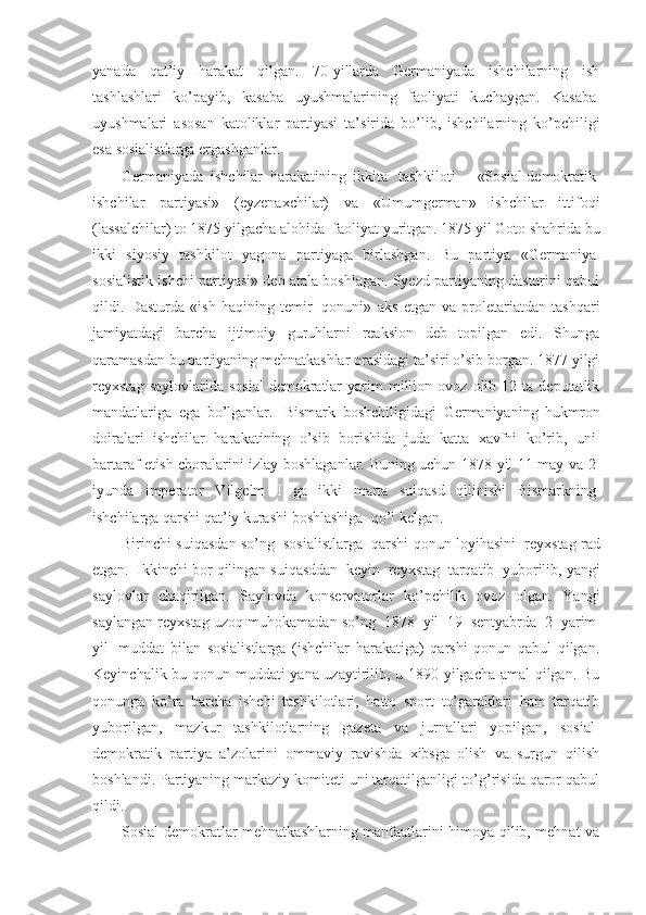 yanada   qat’iy   harakat   qilgan.   70-yillarda   Germaniyada   ishchilarning   ish
tashlashlari   ko’payib,   kasaba   uyushmalarining   faoliyati   kuchaygan.   Kasaba  
uyushmalari   asosan   katoliklar   partiyasi   ta’sirida   bo’lib,   ishchilarning   ko’pchiligi
esa sosialistlarga ergashganlar. 
Germaniyada   ishchilar   harakatining   ikkita     tashkiloti   –   «Sosial-demokratik  
ishchilar   partiyasi»   (eyzenaxchilar)   va   «Umumgerman»   ishchilar   ittifoqi
(lassalchilar) to 1875 yilgacha alohida    faoliyat yuritgan. 1875 yil Goto shahrida bu
ikki   siyosiy   tashkilot   yagona   partiyaga   birlashgan.   Bu   partiya   «Germaniya  
sosialistik ishchi partiyasi» deb atala boshlagan. Syezd partiyaning dasturini qabul
qildi.   Dasturda   «ish   haqining   temir     qonuni»   aks   etgan   va   proletariatdan   tashqari
jamiyatdagi   barcha   ijtimoiy   guruhlarni   reaksion   deb   topilgan   edi.   Shunga
qaramasdan bu partiyaning mehnatkashlar orasidagi ta’siri o’sib borgan. 1877 yilgi
reyxstag   saylovlarida  sosial-demokratlar   yarim   million  ovoz   olib  12   ta  deputatlik
mandatlariga   ega   bo’lganlar.     Bismark   boshchiligidagi   Germaniyaning   hukmron
doiralari   ishchilar   harakatining   o’sib   borishida   juda   katta   xavfni   ko’rib,   uni  
bartaraf etish choralarini izlay boshlaganlar. Buning uchun 1878 yil 11 may va 2  
iyunda   imperator   Vilgelm   I   ga   ikki   marta   suiqasd   qilinishi   Bismarkning  
ishchilarga qarshi qat’iy kurashi boshlashiga    qo’l kelgan. 
Birinchi suiqasdan so’ng     sosialistlarga     qarshi qonun loyihasini     reyxstag rad
etgan.    Ikkinchi bor qilingan suiqasddan    keyin    reyxstag    tarqatib    yuborilib, yangi
saylovlar   chaqirilgan.   Saylovda   konservatorlar   ko’pchilik   ovoz   olgan.   Yangi
saylangan reyxstag uzoq muhokamadan so’ng    1878    yil     19    sentyabrda    2    yarim  
yil     muddat   bilan   sosialistlarga   (ishchilar   harakatiga)   qarshi   qonun   qabul   qilgan.
Keyinchalik bu qonun muddati yana uzaytirilib, u 1890 yilgacha amal qilgan. Bu
qonunga   ko’ra   barcha   ishchi   tashkilotlari,   hatto   sport   to’garaklari   ham   tarqatib
yuborilgan,   mazkur   tashkilotlarning   gazeta   va   jurnallari   yopilgan,   sosial-
demokratik   partiya   a’zolarini   ommaviy   ravishda   xibsga   olish   va   surgun   qilish
boshlandi. Partiyaning markaziy komiteti uni tarqatilganligi to’g’risida qaror qabul
qildi. 
Sosial-demokratlar mehnatkashlarning manfaatlarini himoya qilib, mehnat va 