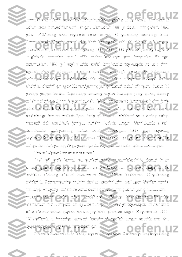 turmush sharoitlarini yaxshilash uchun harakat qilganligi tufayli sosial-demokratlar
uchun ovoz    beruvchilar soni oshgan,    ular uchun 1881 yilda 300 ming kishi, 1890
yilda   1427   ming   kishi   saylovda   ovoz   bergan.   80   yillarning   oxirlariga   kelib
Germaniyaning barcha rayonlarida ishchilarning ish tashlashlari boshlanib ketgan.
Hukumatning tashabbusi bilan reyxstag 1883, 1884,1889 yillarda ijtimoiy sug’urta
to’g’risida   qonunlar   qabul   qilib   mehnatkashlarga   yon   berganlar.   Shunga  
qaramasdan,   1890   yil   saylovlarida   sosial-demokratlar   reyxstagda   35   ta   o’rinni
egallab   g’alaba     qilganlar.   Bismark   hukumat   boshlig’i   lavozimidan   ketgandan
so’ng,   sosialistlarga   qarshi   favqulodda   qonun   bekor   qilingan.   1891   yil   Erfrut
shahrida   chaqirilgan   syezdda   partiyaning   yangi   dasturi   qabul   qilingan.   Dastur   20
yoshga   yetgan   barcha   fuqarolarga   umumiy   saylov   huquqini   joriy   qilish,   doimiy
qo’shin o’rniga xalq milisiyasini tuzish, ilg’or    (progressiv) daromad solig’ini joriy
qilish,   8   soatlik   ish   kuni,   hokimiyatni   ishchilar   qo’liga   berish,   ishlab   chiqarish
vositalariga   jamoat   mulkchiligini   joriy   qilish   kabi   talablarni   va   o’zining   oxirgi
maqsadi   deb   sosialistik   jamiyat   qurishni   ko’zda   tutgan.   Mamlakatda   sosial-
demokratlar   partiyasining   nufuzi   oshib   boravergan.   1898   yilgi   reyxstag
saylovlarida uning vakillari 56 ta deputatlik mandatini    qo’lga    kiritishga muvaffaq
bo’lganlar. Partiyaning 79 ga yaqin gazeta va jurnallari nashr    qilina boshlangan.
Tashqi siyosati va xalqaro ahvoli
1891   yil   yirik   kapital   va   yunkerlarning   mustamlakachilik   dasturi   bilan
chiqayotgan eng agressiv va reaksion qismi «Pangerman     ittifoqi»ni tuzganlar. Bu
tashkilot   o’zining   ta’sirini   hukumatga   ham   o’tkaza   boshlagan.   90-yillarning
oxirlarida   Germaniyaning   muhim   davlat   lavozimlarini   egallagan   kishilar   nemis  
millatiga    «hayotiy    bo’shliq» zarur ekanligini va buning uchun yangi hududlarni –
mustamlakalarni   zabt   etish   kerakligini   ta’kidlay   boshlaganlar.   Shunday
kishilardan    biri Berngard fon Byulov bo’lgan. U 1897 yil reyxstagda chiqish qilib
«Biz   o’zimiz   uchun   quyosh   tagidan  joy   talab  qilamiz»   degan.   Keyinchalik   1900-
1909   yillarda   u   imperiya   kansleri   lavozimini   egallab   turgan   vaqtida   ana   shu
aytganlariga amal qilishga harakat qilgan. 
Bismark   hukumatining   tashqi   siyosati   Yevropada   Germaniya   imperiyasining 