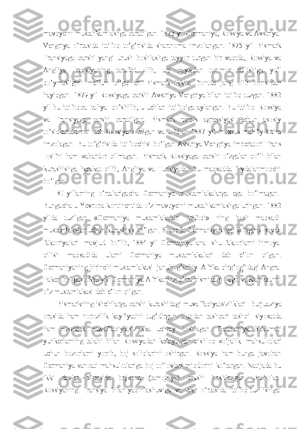 mavqyeini mustahkamlashga qaratilgan. 1873 yil Germaniya, Rossiya va Avstriya-
Vengriya   o’rtasida   ittifoq   to’g’risida   shartnoma   imzolangan.   1875   yil   Bismark
Fransiyaga   qarshi   yangi   urush   boshlashga   tayyor   turgan   bir   vaqtda,   Rossiya   va
Angliya   Fransiyaning   tarafini   olib,   uni   qaytadan   tor-mor   etilishiga   yo’l
qo’ymasligini   ma’lum   qilganlar.   Bismark   ikkita   frontda   jang   olib   borishdan
hayiqgan. 1879 yil Rossiyaga  qarshi  Avstriya-Vengriya bilan ittifoq tuzgan. 1882
yil bu ittifoqqa Italiya     qo’shilib, u uchlar     ittifoqiga aylangan. Bu ittifoq     Rossiya
va   Fransiyaga   qarshi   qaratilgan.   Bismark   nemis   agressiyasi   uchun   asosiy
to’siqlardan   biri   deb   Rossiyani   bilgan   va   u   bilan   1887   yil   maxsus   mahfiy   bitim
imzolagan. Bu to’g’risida ittifoqchisi  bo’lgan Avstriya-Vengriya imperatori Frans
Iosifni   ham   xabardor   qilmagan.   Bismark   Rossiyaga   qarshi   o’zgalar   qo’li   bilan
kurashishga   harakat   qilib,   Angliya   va   Turkiyadan   bu   maqsadda   foydalanmoqchi
bo’lgan. 
80-yillarning   o’rtalarigacha   Germaniya   mustamlakalarga   ega   bo’lmagan.  
Bungacha u Yevropa kontinentida o’z mavqyeini mustahkamlashga uringan. 1882
yilda   tuzilgan   «Germaniya   mustamlakalari   ittifoqi»   ning   bosh   maqsadi  
mustamlakalar uchun kurashish bo’lgan. Sharqda Germaniyaning    ko’pgina    savdo
faktoriyalari     mavjud     bo’lib,   1884   yil   Germaniya   ana     shu   faktorlarni   himoya  
qilish   maqsadida   ularni   Germaniya   mustamlakalari   deb   e’lon   qilgan.
Germaniyaning birinchi mustamlakasi    janubi-g’arbiy    Afrika qirg’og’idagi Angra-
Paken bo’lgan. Shu yili Germaniya Afrikaning o’rta qismidagi Togo va Kamerunni
o’z mustamlakasi deb e’lon qilgan.
Bismarkning ishchilarga qarshi kurashidagi muvaffaqiyatsizliklari      burjuaziya
orasida   ham   norozilik   kayfiyatini   tug’dirgan.   Bundan   tashqari   tashqi     siyosatda
ham   Bismark   muvaffaqiyatsizlikka   uchray   boshlagan.   Germaniya   hukumati
yunkerlarning   talabi   bilan   Rossiyadan   kelayotgan   qishloq   xo’jalik     mahsulotlari
uchun   bozorlarni   yopib,   boj   soliqlarini   oshirgan.   Rossiya   ham   bunga   javoban
Germaniya sanoati  mahsulotlariga boj  to’lovlari miqdorini  ko’targan. Natijada bu
ikki   davlat   o’rtasida   bojxona   (tamojnya)   urushi   boshlangan.   Bu   holat    
Rossiyaning     Fransiya     bilan yaqinlashuviga     va     ular     o’rtasida     ittifoq tuzilishiga   