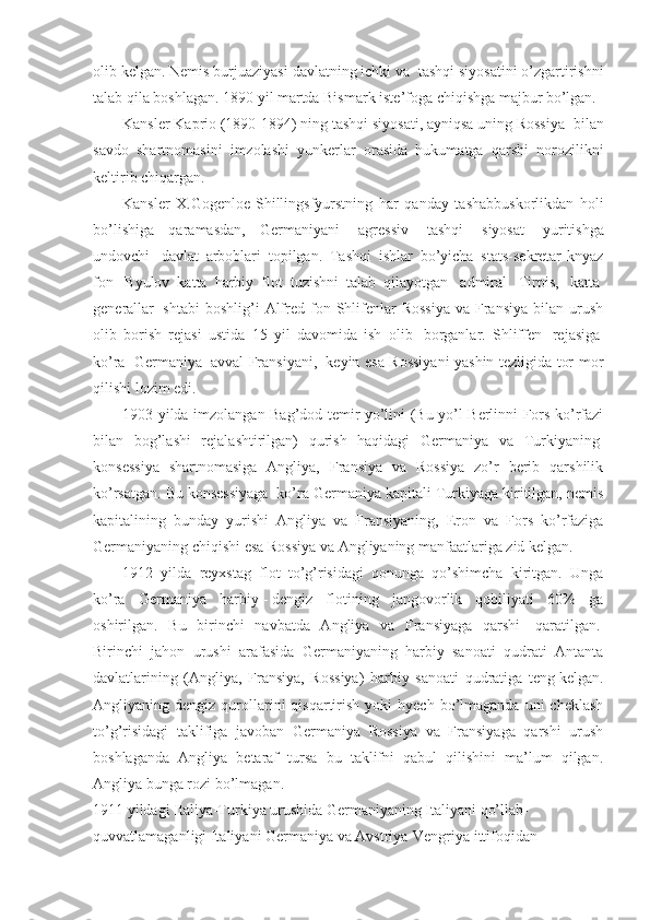 olib kelgan. Nemis burjuaziyasi davlatning ichki va    tashqi siyosatini o’zgartirishni
talab qila boshlagan. 1890 yil martda Bismark iste’foga chiqishga majbur bo’lgan. 
Kansler Kaprio (1890-1894) ning tashqi siyosati, ayniqsa uning Rossiya    bilan
savdo   shartnomasini   imzolashi   yunkerlar   orasida   hukumatga   qarshi   norozilikni
keltirib chiqargan. 
Kansler   X.Gogenloe-Shillingsfyurstning   har   qanday   tashabbuskorlikdan   holi
bo’lishiga   qaramasdan,   Germaniyani     agressiv     tashqi     siyosat     yuritishga
undovchi     davlat   arboblari   topilgan.   Tashqi   ishlar   bo’yicha   stats-sekretar-knyaz
fon     Byulov   katta   harbiy   flot   tuzishni   talab   qilayotgan     admiral     Tirpis,     katta  
generallar     shtabi  boshlig’i   Alfred fon  Shlifenlar  Rossiya  va  Fransiya  bilan  urush
olib   borish   rejasi   ustida   15   yil   davomida   ish   olib     borganlar.   Shliffen     rejasiga  
ko’ra     Germaniya     avval Fransiyani,     keyin esa Rossiyani yashin tezligida tor-mor
qilishi lozim edi.
1903 yilda imzolangan Bag’dod temir yo’lini (Bu yo’l Berlinni Fors ko’rfazi
bilan   bog’lashi   rejalashtirilgan)   qurish   haqidagi   Germaniya   va   Turkiyaning  
konsessiya   shartnomasiga   Angliya,   Fransiya   va   Rossiya   zo’r   berib   qarshilik
ko’rsatgan. Bu konsessiyaga    ko’ra Germaniya kapitali Turkiyaga kiritilgan, nemis
kapitalining   bunday   yurishi   Angliya   va   Fransiyaning,   Eron   va   Fors   ko’rfaziga
Germaniyaning   chiqishi esa Rossiya va Angliyaning manfaatlariga zid kelgan.
1912   yilda   reyxstag   flot   to’g’risidagi   qonunga   qo’shimcha   kiritgan.   Unga
ko’ra   Germaniya   harbiy   -   dengiz   flotining   jangovorlik   qobiliyati   60%   ga
oshirilgan.   Bu   birinchi   navbatda   Angliya   va   Fransiyaga   qarshi     qaratilgan.  
Birinchi   jahon   urushi   arafasida   Germaniyaning   harbiy   sanoati   qudrati   Antanta
davlatlarining   (Angliya,   Fransiya,   Rossiya)   harbiy   sanoati   qudratiga   teng   kelgan.
Angliyaning  dengiz  qurollarini  qisqartirish  yoki   hyech  bo’lmaganda  uni  cheklash
to’g’risidagi   taklifiga   javoban   Germaniya   Rossiya   va   Fransiyaga   qarshi   urush
boshlaganda   Angliya   betaraf   tursa   bu   taklifni   qabul   qilishini   ma’lum   qilgan.
Angliya bunga rozi bo’lmagan.
1911 yildagi Italiya-Turkiya urushida Germaniyaning Italiyani qo’llab-
quvvatlamaganligi Italiyani Germaniya va Avstriya-Vengriya ittifoqidan  