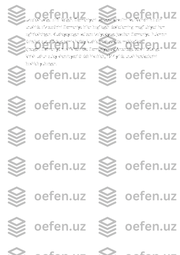 uzoqlashuviga    olib    kelgan. Germaniyani    xalqaro    ahvolini    va ikkinchi Bolqon 
urushida o’z taqdirini Germaniya bilan bog’lagan davlatlarning    mag’lubiyati ham    
og’irlashtirgan. Kuchayayotgan xalqaro izolyasiyaga javoban Germaniya    hukmron
doiralari quruqlikdagi nemis harbiy kuchlari uchun katta mablag’lar 
ajratgan.   Germaniya Bosh shtabi esa Germaniyaning Antantaga qarshi urushga 
kirish uchun qulay sharoit yetildi deb hisoblab, 1914 yilda urush harakatlarini 
boshlab yuborgan. 