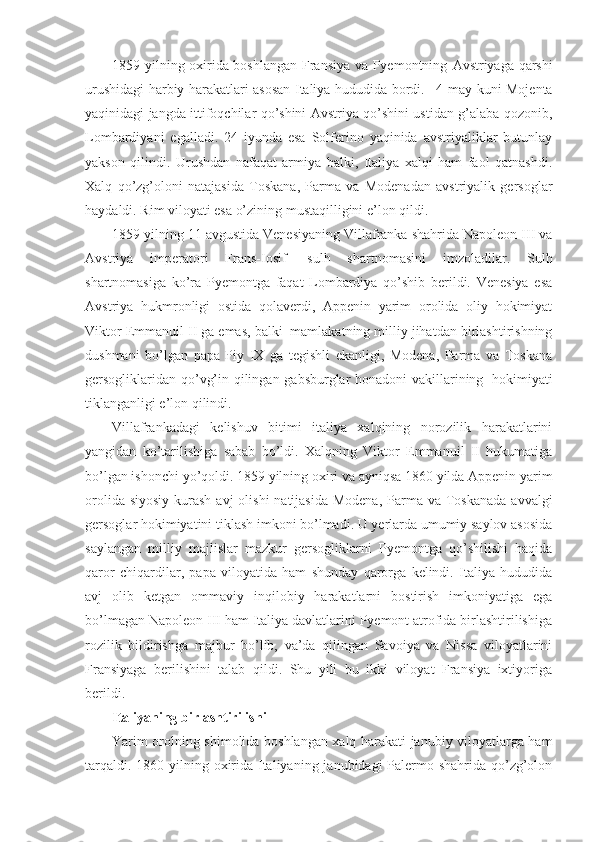 1859 yilning oxirida boshlangan Fransiya va Pyemontning   Avstriyaga qarshi
urushidagi harbiy harakatlari asosan Italiya hududida bordi.       4-may kuni Mojenta
yaqinidagi jangda ittifoqchilar qo’shini Avstriya qo’shini ustidan g’alaba qozonib,
Lombardiyani   egalladi.   24   iyunda   esa   Solferino   yaqinida   avstriyaliklar   butunlay
yakson   qilindi.   Urushdan   nafaqat   armiya   balki,   Italiya   xalqi   ham   faol   qatnashdi.
Xalq   qo’zg’oloni   natajasida   Toskana,   Parma   va   Modenadan   avstriyalik   gersoglar
haydaldi. Rim viloyati esa o’zining mustaqilligini e’lon qildi. 
1859 yilning 11 avgustida Venesiyaning Villafranka shahrida Napoleon III va
Avstriya   imperatori   Frans-Iosif     sulh   shartnomasini   imzoladilar.   Sulh
shartnomasiga   ko’ra   Pyemontga   faqat   Lombardiya   qo’shib   berildi.   Venesiya   esa
Avstriya   hukmronligi   ostida   qolaverdi,   Appenin   yarim   orolida   oliy   hokimiyat
Viktor Emmanuil II ga emas, balki    mamlakatning milliy jihatdan birlashtirishning
dushmani   bo’lgan   papa   Piy   IX   ga   tegishli   ekanligi,   Modena,   Parma   va   Toskana
gersogliklaridan qo’vg’in qilingan gabsburglar honadoni vakillarining     hokimiyati
tiklanganligi e’lon qilindi. 
Villafrankadagi   kelishuv   bitimi   italiya   xalqining   norozilik   harakatlarini
yangidan   ko’tarilishiga   sabab   bo’ldi.   Xalqning   Viktor   Emmanuil   II   hukumatiga
bo’lgan ishonchi yo’qoldi. 1859 yilning oxiri va ayniqsa 1860 yilda Appenin yarim
orolida siyosiy  kurash avj  olishi  natijasida Modena,  Parma va Toskanada  avvalgi
gersoglar hokimiyatini tiklash imkoni bo’lmadi. U yerlarda umumiy saylov asosida
saylangan   milliy   majlislar   mazkur   gersogliklarni   Pyemontga   qo’shilishi   haqida
qaror   chiqardilar,   papa   viloyatida   ham   shunday   qarorga   kelindi.   Italiya   hududida
avj   olib   ketgan   ommaviy   inqilobiy   harakatlarni   bostirish   imkoniyatiga   ega
bo’lmagan Napoleon III ham Italiya davlatlarini Pyemont atrofida birlashtirilishiga
rozilik   bildirishga   majbur   bo’lib,   va’da   qilingan   Savoiya   va   Nissa   viloyatlarini
Fransiyaga   berilishini   talab   qildi.   Shu   yili   bu   ikki   viloyat   Fransiya   ixtiyoriga
berildi. 
Italiyaning birlashtirilishi
Yarim orolning shimolida boshlangan xalq harakati janubiy viloyatlarga ham
tarqaldi. 1860 yilning oxirida Italiyaning janubidagi Palermo shahrida qo’zg’olon 