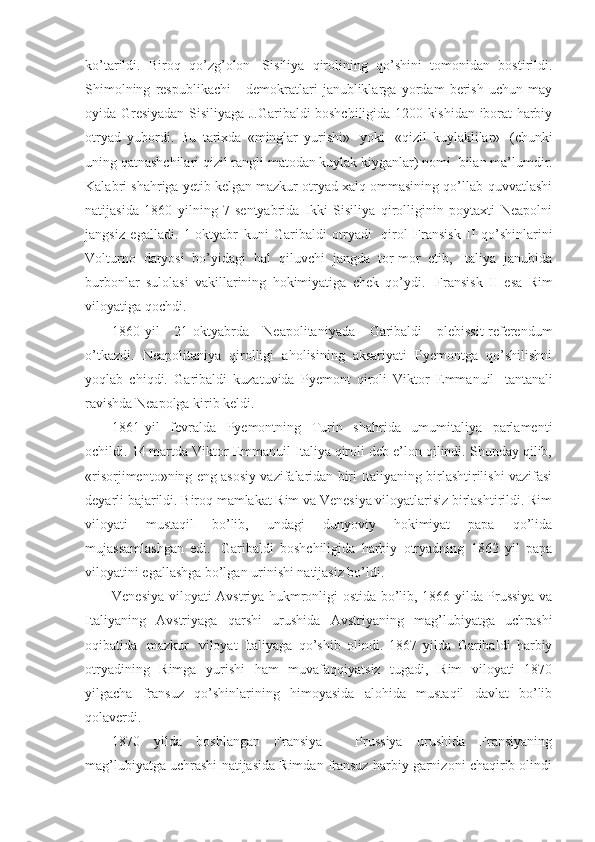 ko’tarildi.   Biroq   qo’zg’olon     Sisiliya   qirolining   qo’shini   tomonidan   bostirildi.
Shimolning   respublikachi   -   demokratlari   janubliklarga   yordam   berish   uchun   may
oyida Gresiyadan Sisiliyaga J.Garibaldi boshchiligida 1200 kishidan iborat harbiy
otryad   yubordi.   Bu   tarixda   «minglar   yurishi»     yoki     «qizil   kuylaklilar»     (chunki
uning qatnashchilari qizil rangli matodan kuylak kiyganlar) nomi    bilan ma’lumdir.
Kalabri shahriga yetib kelgan mazkur otryad xalq ommasining qo’llab-quvvatlashi
natijasida   1860   yilning   7-sentyabrida   Ikki   Sisiliya   qirolliginin   poytaxti   Neapolni
jangsiz   egalladi.   1-oktyabr   kuni   Garibaldi   otryadi     qirol   Fransisk   II   qo’shinlarini
Volturno   daryosi   bo’yidagi   hal   qiluvchi   jangda   tor-mor   etib,   Italiya   janubida
burbonlar   sulolasi   vakillarining   hokimiyatiga   chek   qo’ydi.     Fransisk   II   esa   Rim
viloyatiga qochdi. 
1860-yil   21-oktyabrda   Neapolitaniyada   Garibaldi   plebissit-referendum
o’tkazdi.   Neapolitaniya   qirolligi   aholisining   aksariyati   Pyemontga   qo’shilishni
yoqlab   chiqdi.   Garibaldi   kuzatuvida   Pyemont   qiroli   Viktor   Emmanuil     tantanali
ravishda Neapolga kirib keldi. 
1861-yil   fevralda   Pyemontning   Turin   shahrida   umumitaliya   parlamenti
ochildi. 14 martda Viktor Emmanuil Italiya qiroli deb e’lon qilindi. Shunday qilib,
«risorjimento»ning eng asosiy vazifalaridan biri Italiyaning birlashtirilishi vazifasi
deyarli bajarildi. Biroq mamlakat Rim va Venesiya viloyatlarisiz birlashtirildi. Rim
viloyati   mustaqil   bo’lib,   undagi   dunyoviy   hokimiyat   papa   qo’lida
mujassamlashgan   edi.     Garibaldi   boshchiligida   harbiy   otryadning   1862   yil   papa
viloyatini egallashga bo’lgan urinishi natijasiz bo’ldi. 
Venesiya viloyati Avstriya hukmronligi ostida bo’lib, 1866 yilda Prussiya va
Italiyaning   Avstriyaga   qarshi   urushida   Avstriyaning   mag’lubiyatga   uchrashi
oqibatida     mazkur     viloyat   Italiyaga   qo’shib   olindi.   1867   yilda   Garibaldi   harbiy
otryadining   Rimga   yurishi   ham   muvafaqqiyatsiz   tugadi,   Rim   viloyati   1870
yilgacha   fransuz   qo’shinlarining   himoyasida   alohida   mustaqil   davlat   bo’lib
qolaverdi. 
1870   yilda   boshlangan   Fransiya   -   Prussiya   urushida   Fransiyaning
mag’lubiyatga uchrashi natijasida Rimdan fransuz harbiy garnizoni chaqirib olindi 