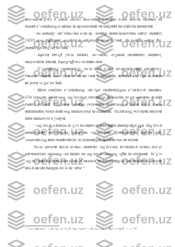 konsentratsiyasi   o‘simlik   shirasi   konsentratsiyasidan   oshib   ketishi   mumkin   va
bunda o‘simlikning oziqlanishi qiyinlashadi va natijada hosildorlik kamayadi.
•   bu   umumiy   sho‘rlanishni   oshishi,   suvdagi   almashinuvchan   natriy   miqdori
(ESP)   ning   tuproqqa   singdirilish   natijasida   hosil   bo‘ladi.   Bu   oshishi   natriy   foiz
miqdoriga bog‘liq bo‘ladi. 
•   tuproq   tavsifi   ya’ni   tarkibi,   xossalari,   organik   moddalari   miqdori,
minyerallar tabiati, topografiyasi va hakozalar.
•   O‘simlikning   chidamliligi,   ya’ni   turli   o‘sish   bosqichlaridagi   xaraktyeri.
Ekinlar   odatda   u nib   chiqish   va   ko‘chat   o‘tqazilishi   davrida   sho‘rga   nisbatan
ko‘proq sezgir bo‘ladi.
•   Iqlim   omillari   o‘simlikning   sho‘rga   chidamlilig i ni   o‘zartirish   mumkin.
SHo‘rlangan suvlarning sug‘orishga yaroqliligi  ko‘pincha yozga nisbatan qishda
yuqori   bo‘ladi.   YOg‘inlar   suvdagi   yeruvchan   tuzlarning   o‘simlik   ildizi   zonasi
qatlamidan yuvilishida eng muhim omil hisoblanadi. Tuzlarning yerishida harorat
ham muhim rol o‘ynaydi.
• sug‘orish ishlarini to‘g‘ri boshqarish ham katta ahamiyatga ega. Sug‘orish
amaliyotida   sho‘rlangan   suvlardan   sug‘orishda   foydalanishda,   tuproq   ildiz
zonasida eng kam miqdorda tuz to‘planadigan holatda ruxsat etiladi.
Tuzni   nazorat   qilish   uchun   samarali   sug‘orishni   ta’minlash   uchun   asosiy
parametrlari  ekinning suv talabi va sug‘orish suvining sifati hisoblanadi. To‘g‘ri
sug‘orishda tuproqni nam bilan ta’minlash va tuproqdagi tuzlar miqdorini nazorat
qilish kuzda tutilgan bo‘lishi zarur. 3
3
   Chandrasekaran B., Annadurai K., Somasundaram E.  A textbook of  Agronomy 2010. р. 406. 