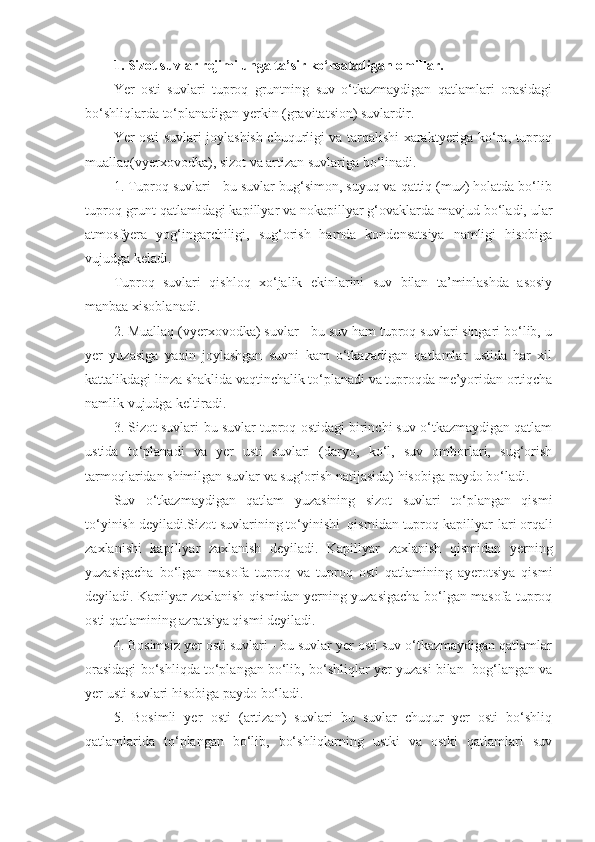 1.  Sizot suvlar rejimi unga ta’sir ko‘rsatadigan omillar.
Yer   osti   suvlari   tuproq   gruntning   suv   o‘tkazmaydigan   qatlamlari   orasidagi
bo‘shliqlarda to‘planadigan yerkin (gravitatsion) suvlardir.
Yer osti suvlari joylashish chuqurligi va tarqalishi xaraktyeriga ko‘ra, tuproq
muallaq(vyerxovodka), sizot va artizan suvlariga bo‘linadi.
1. Tuproq suvlari - bu suvlar bug‘simon, suyuq va qattiq (muz) holatda bo‘lib
tuproq-grunt qatlamidagi kapillyar va nokapillyar g‘ovaklarda mavjud bo‘ladi, ular
atmosfyera   yog‘ingarchiligi,   sug‘orish   hamda   kondensatsiya   namligi   hisobiga
vujudga keladi.
Tuproq   suvlari   qishloq   xo‘jalik   ekinlarini   suv   bilan   ta’minlashda   asosiy
manbaa xisoblanadi.
2. Muallaq (vyerxovodka) suvlar - bu suv ham tuproq suvlari singari bo‘lib, u
yer   yuzasiga   yaqin   joylashgan   suvni   kam   o‘tkazadigan   qatlamlar   ustida   har   xil
kattalikdagi linza shaklida vaqtinchalik to‘planadi va tuproqda me’yoridan ortiqcha
namlik vujudga keltiradi.
3. Sizot suvlari-bu suvlar tuproq ostidagi birinchi suv o‘tkazmaydigan qatlam
ustida   to‘planadi   va   yer   usti   suvlari   (daryo,   ko‘l,   suv   omborlari,   sug‘orish
tarmoqlaridan shimilgan suvlar va sug‘orish natijasida) hisobiga paydo bo‘ladi.
Suv   o‘tkazmaydigan   qatlam   yuzasining   sizot   suvlari   to‘plangan   qismi
to‘yinish deyiladi.Sizot suvlarining to‘yinishi  qismidan tuproq kapillyar - lari orqali
zaxlanishi   kapillyar   zaxlanish   deyiladi.   Kapillyar   zaxlanish   qismidan   yerning
yuzasigacha   bo‘lgan   masofa   tuproq   va   tuproq   osti   qatlamining   ayerotsiya   qismi
deyiladi. Kapilyar zaxlanish qismidan yerning yuzasigacha bo‘lgan masofa tuproq
osti qatlamining azratsiya qismi deyiladi.
4. Bosimsiz yer osti suvlari - bu suvlar yer osti suv o‘tkazmaydigan qatlamlar
orasidagi bo‘shliqda to‘plangan bo‘lib, bo‘shliqlar yer yuzasi bilan  bog‘langan va
yer usti suvlari hisobiga paydo bo‘ladi.
5.   Bosimli   yer   osti   (artizan)   suvlari   bu   suvlar   chuqur   yer   osti   bo‘shliq
qatlamlarida   to‘plangan   bo‘lib,   bo‘shliqlarning   ustki   va   ostki   qatlamlari   suv 