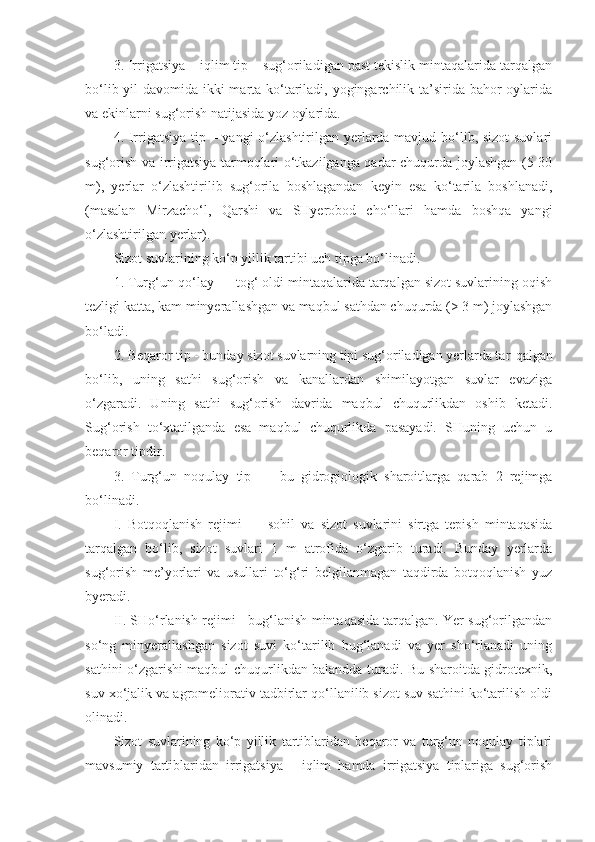 3. Irrigatsiya – iqlim tip – sug‘oriladigan past tekislik mintaqalarida tarqalgan
bo‘lib yil  davomida ikki  marta ko‘tariladi, yogingarchilik ta’sirida bahor  oylarida
va ekinlarni sug‘orish natijasida yoz oylarida.
4. Irrigatsiya  tip – yangi  o‘zlashtirilgan yerlarda mavjud bo‘lib, sizot  suvlari
sug‘orish va irrigatsiya tarmoqlari o‘tkazilganga qadar chuqurda joylashgan (5-30
m),   yerlar   o‘zlashtirilib   sug‘orila   boshlagandan   keyin   esa   ko‘tarila   boshlanadi,
(masalan   Mirzacho‘l,   Qarshi   va   SHyerobod   cho‘llari   hamda   boshqa   yangi
o‘zlashtirilgan yerlar).
Sizot suvlarining ko‘p yillik tartibi uch tipga bo‘linadi. 
1.  Turg‘un-qo‘lay — tog‘ oldi mintaqalarida tarqalgan sizot suvlarining oqish
tezligi katta, kam minyerallashgan va maqbul sathdan chuqurda (> 3 m) joylashgan
bo‘ladi.
2.  Beqaror tip - bunday sizot suvlarning tipi sug‘oriladigan yerlarda tar - qalgan
bo‘lib,   uning   sathi   sug‘orish   va   kanallardan   shimilayotgan   suvlar   evaziga
o‘zgaradi.   Uning   sathi   sug‘orish   davrida   maqbul   chuqurlikdan   oshib   ketadi.
Sug‘orish   to‘xtatilganda   esa   maqbul   chuqurlikda   pasayadi.   SHuning   uchun   u
beqaror tipdir.
3.   Turg‘un   noqulay   tip   —   bu   gidrogiologik   sharoitlarga   qarab   2   rejimga
bo‘linadi.
I.   Botqoqlanish   rejimi   —   sohil   va   sizot   suvlarini   sirtga   tepish   mintaqasida
tarqalgan   bo‘lib,   sizot   suvlari   1   m   atrofida   o‘zgarib   turadi.   Bunday   yerlarda
sug‘orish   me’yorlari   va   usullari   to‘g‘ri   belgilanmagan   taqdirda   botqoqlanish   yuz
byeradi.
II. SHo‘rlanish rejimi - bug‘lanish mintaqasida tarqalgan. Yer sug‘orilgandan
so‘ng   minyerallashgan   sizot   suvi   ko‘tarilib   bug‘lanadi   va   yer   sho‘rlanadi   uning
sathini o‘zgarishi maqbul chuqurlikdan balandda turadi. Bu sharoitda gidrotexnik,
suv xo‘jalik va agromeliorativ tadbirlar qo‘llanilib sizot suv sathini ko‘tarilish oldi
olinadi.
Sizot   suvlarining   ko‘p   yillik   tartiblaridan   beqaror   va   turg‘un   noqulay   tiplari
mavsumiy   tartiblaridan   irrigatsiya   -   iqlim   hamda   irrigatsiya   tiplariga   sug‘orish 