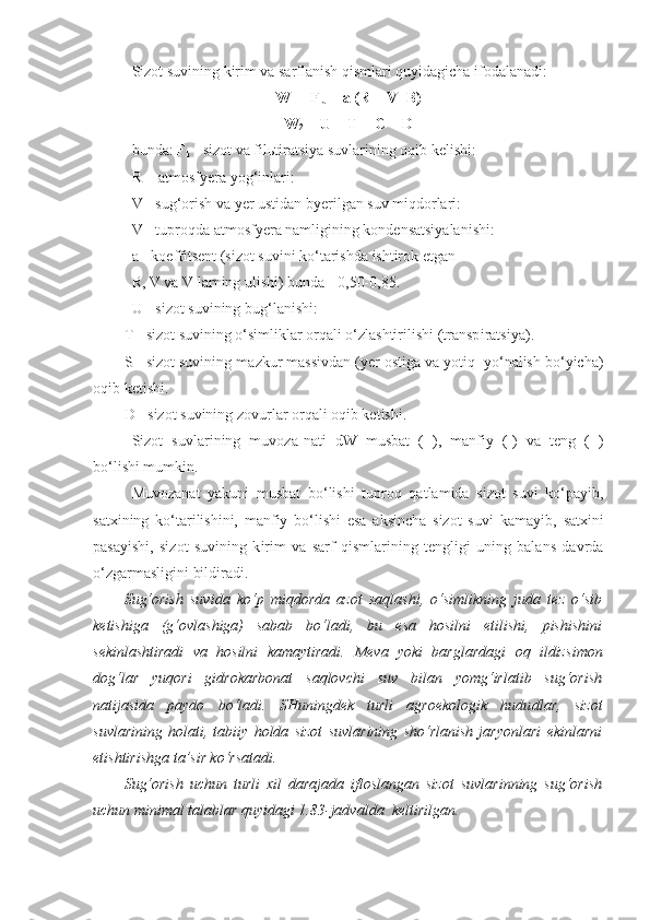 Sizot suvining kirim va sarflanish qismlari quyidagicha ifodalanadi:
W
1  =  F
k  +  a  ( R  + V+B)
W
2  = U + T + C + D  
bunda: F
k  - sizot va fil ь tiratsiya suvlarining oqib kelishi:
R  - atmosfyera yo g‘ inlari:
V - su g‘ orish va yer ustidan byerilgan suv miqdorlari:
V - tuproqda atmosfyera namligining kondensatsiyalanishi:
a - koeffitsent (sizot suvini ko‘tarishda ishtirok etgan
  R, V va V larning ulishi) bunda - 0,50-0,85.
U - sizot suvining bu g‘ lanishi:
T - sizot suvining o‘simliklar orqali o‘zlashtirilishi (transp i ratsiya).
S - sizot suvining ma z kur massivdan (yer ostiga va yotiq  yo‘nalish bo‘yicha)
oqib ketishi.
D - sizot suvining zovurlar orqali oqib ketishi.
Sizot   suvlarining   muvoza - nati   dW   musbat   ( + ),   manfiy   (-)   va   teng   (=)
bo‘lishi mumkin.
Muvozanat   yakuni   musbat   bo‘lishi   tuproq   qatlamida   sizot   suvi   ko‘payib,
satxining   ko‘tarilishini,   manfiy   bo‘lishi   esa   aksincha   sizot   suv i   kamayib,   satxini
pasayishi,   sizot   suvining   k i rim   va   sarf   qismlarining   tengligi   uning   balans   davrda
o‘zgarmasligini bildiradi.
Sug‘orish   suvida   ko‘p   miqdorda   azot   saqlashi,   o‘simlikning   juda   tez   o‘sib
ketishiga   (g‘ovlashiga)   sabab   bo‘ladi,   bu   esa   hosilni   etilishi,   pishishini
sekinlashtiradi   va   hosilni   kamaytiradi.   M eva   yoki   barglardagi   oq   ildizs i mon
dog‘lar   yuqori   gidrokarbonat   saqlovchi   suv   bilan   yomg‘irlatib   sug‘orish
natijasida   paydo   bo‘ladi.   SHuningdek   turli   agroekologik   hudu d lar,   sizot
suvlarining   holati,   tabiiy   holda   sizot   suvlarining   sho‘rlanish   jaryonlari   ekinlarni
etishtirishga ta’sir ko‘rsat a di.
Sug‘orish   uchun   turli   xil   darajada   ifloslangan   sizot   suvlarinning   sug‘orish
uchun minimal talablar quyidagi  1.83- jadvalda  keltirilgan.     