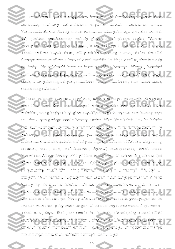 Tarbiyalanuv   -   yoshlar   ongiga   dars   jarayonida   Alisher   Navoiyning   merosi   va
asarlaridagi   ma’naviy   tushunchalarni   singdirish   dolzarb   masalalardan   biridir.
Yoshlarlarda   Alisher   Navoiy   merosi   va   mumtoz   adabiyotimizga   qiziqishni   oshirish
ko‘p   jihatdan   mutafakkirning   ma’rifiy   g‘oyalarini   o‘rgatishga   bog‘liq.   “Alisher
Navoiy  xalqimizning   ongi   va   tafakkuri,   badiiy  madaniyati   tarixida   butun   bir   davrni
tashkil   etadigan   buyuk   shaxs,   milliy   adabiyotimizning   g‘ururi,   sha’nu   sharafini
dunyoga tarannum qilgan o‘lmas so‘z san’atkoridir. Ta’bir joiz bo‘lsa, olamda turkiy
va   forsiy   tilda   so‘zlovchi   biron-bir   inson   yo‘qki,   u   Navoiyni   bilmasa,   Navoiyni
sevmasa,   Navoiyga   sadoqat   va   e’tiqod   bilan   qaramasa   .   Biz   bu   ulug‘   zotni   avliyo
desak,   u   avliyolarning   avliyosi,   mutafakkir   desak,   mutafakkiri,   shoir   desak   desak,
shoirlarning sultonidir”.
Inson   qalbining   quvonchu   qayg‘usini,   ezgulik   va   hayot   mazmunini   Navoiydek
teran   ifoda   etgan   shoir   jahon   adabiyoti   tarixida   kamdan-kam   topiladi.   Ona   tiliga
muhabbat, uning beqiyos boyligi va buyukligini anglash tuyg‘usi ham bizning ongu
shuurimiz,   yuragimizga   avvalo   Navoiy   asarlari   bilan   kirib   keladi.   Biz   bu   bebaho
merosdan xalqimizni, ayniqsa, yoshlarimizni qanchalik ko‘p bahramand etsan, milliy
ma’naviyatimizni   yuksaltirishda,   jamiyatimizda   ezgu   insoniy   fazilatlarni   kamol
toptirishda shunchalik qudratli ma’rifiy qurolga ega bo‘lamiz. O‘zbek adabiyotining
asoschisi,   shoir,   olim,   ma’rifatparvar,   faylasuf,   musiqashunos,   davlat   arbobi
Nizomiddin Alisher   Navoiy  1441-yil  Hirotda  tug‘ilgan.  U turk va  fors  tillarida  ijod
qilgan.   Navoiy   o‘ttizga   yaqin   she’rlar   to‘plami,   yirik-yirik   dostonlar   hikmatlar   va
rivoyatlarning   muallifidir.   Uning   “Xamsa”,   “Xazoyin   ul-maoniy”,   “Badoyi   ul-
bidoye’”, “Muhokamat ul-lug‘atayin” kabi asarlari butun dunyoga mashhur. Alisher
Navoiyning   fikricha,   mamlakatda   ma’rifatchilik,   insonparvarlik   va   adolatlilik   hukm
surishi zarur. Uning she’riy to‘plamlari va boshqa asarida ta’lim-tarbiya masalalariga
ham alohida o‘rin berilgan. Navoiy ta’kidlashicha, yer kurrasida yashayotgan barcha
insonlar   millatidan   qat’iy   nazar   tengdir.   U   insonlar   hayot   mazmunini   faqat   mehnat
tashkil   etadi,   deydi.   Shoir,   eng   avvalo,   har   bir   kishi   o‘z   xalqining   tarixini   bilishi
shartligiga ahamiyat  berib, uni chuqurroq o‘rganishga da’vat etadi. Buyuk shoir har
bir xalqning tarixi mamlakatni xarob ahvolga solgan nima-yu, uning ravnaq topishiga
imkon bergan nima, shuni ko‘rsatib bermog‘i lozim,- deydi.
10 