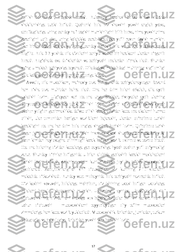 bo‘lish   lozimligini,   o‘rganib   boradi.   Bularning   barchasi   bolani   shaxs   sifatida
shakllanishiga   turtki   bo‘ladi.   Qachonki   bola   o‘z   shaxsini   yaxshi   anglab   yetsa,
atrofdagilariga uning qanday nafi tegishi mumkinligini bilib borsa, nima yaxshi,nima
zararligini   uqib   olsa,   uning   kelajakka   qarab   ketadigan   yo‘li   ravon   deyish   mumkin.
Har   bir   boladagi   kelajak   yo‘lining   qanday   bo‘lishi   oila   va   ta’lim   muassasalariga
bog‘liq. Bola 2-3 yoshda oila a’zolarini taniydi va har bir harakatni ulardan o‘rganib
boradi.   Bog‘chada   esa   do‘stlaridan   va   tarbiyachi   opalardan   o‘rnak   oladi.   Shundan
so‘ng u maktab tarbiyasiga tayanadi. Oiladagi va maktabdagi muhitning sog‘lomligi
bola kelajagini belgilovchi omillar qatoriga kiradi.
      Avvalo,   oila   mustahkam,   ma’naviy   toza   bo‘lsa,   unda   tarbiyalanayotgan   farzand
ham   o‘sha   toza   muhitdan   bahra   oladi.   Ona   har   doim   bolani   erkalab,   alla   aytib
uxlatishi   lozim.   Ulg‘aygan   sari   ota-ona   unga   ertaklar,   rivoyatlar   aytib   ularning
dunyoqarashi   kengayishiga   turtki   bo‘lishi   lozim.   To‘g‘ri   so‘z   bo‘lishiga   va   hyech
qachon yolg‘on gapirmaslikka da’vat qilish kerak. O‘zidan katta opa-akalarni hurmat
qilishi,   ular   tomonidan   berilgan   vazifalarni   bajarashi,   ulardan   qo‘rqibroq   turishi
kerakligini   ota-ona  har   doim   bola  ongiga   singdirib  borishi   lozim.  Qo‘rqibroq  turish
degan   jumla,   biroz   g‘aliz   tuyular,   lekin   inson   psixikasi   shunday,   bir   narsadan   yoki
biron kimdan hayiqsagina qilinmog‘i kerak bo‘lgan vazifa osonroq va tezroq bitadi.
Ota-ona bolaning o‘zidan kattalarga gap qaytarishga hyech qachon yo‘l qo‘ymasligi
zarur.   Shunday   o‘rinlar   bo‘lganida   u   bilan   alohida   gaplashib   kerakli   maslahatlarni
berishi   lozim   bo‘ladi.   Bolaning   yarim   kuni   o‘tadigan   joyi   bu   ta’lim   muassasalari
hisoblanadi.   Zero,boshlang‘ich   sinf   o‘quvchilari   o‘z   kunining   9-10   soatlarini
maktabda   o‘tkazishadi.   Bunday   vaqt   mobaynida   bola   tarbiyachi   nazoratida   bo‘ladi.
O‘z   kasbini   sevuvchi,   bolalarga   mehribon,   o‘z   ishining   ustasi   bo‘lgan   ustozlarga
bolalarni   bemalol   ishonaverish   mumkin.   Ustozning   ,   ayniqsa   ,   boshlang‘ich   sinf
o‘qituvchisining   o‘zida   ham   shaxsga   xos   barcha   fazilatlar   bo‘lishi   darkor.   Buning
uchun   o‘qituvchi   –   mutaxassislarni   tayyorlaydigan   oliy   ta’lim   muassasalari
zimmalariga ham katta vazifa yuklatiladi. Mutaxassislik fanlaridan, jumladan, turkum
pedagogika va psixologiya fanlaridan yaxshi dars berilishi lozim.
17 