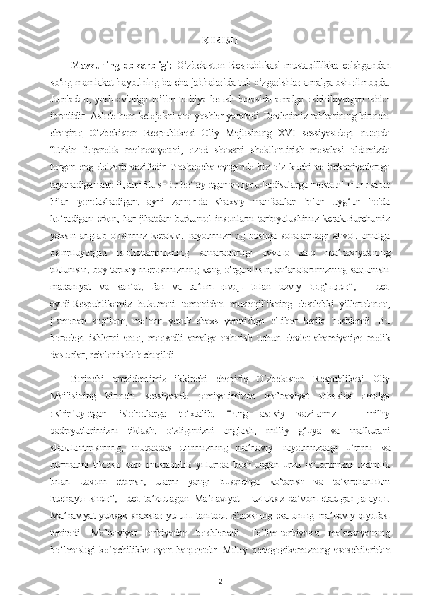 KIRISH
Mavzuning   dolzarbligi:   O‘zbekiston   Respublikasi   mustaqillikka   erishgandan
so‘ng mamlakat hayotining barcha jabhalarida tub o‘zgarishlar amalga oshirilmoqda.
Jumladan,   yosh   avlodga   ta’lim-tarbiya   berish   borasida   amalga   oshirilayotgan   ishlar
ibratlidir. Aslida ham kelajakni ana yoshlar yaratadi. Davlatimiz rahbarining birinchi
chaqiriq   O‘zbekiston   Respublikasi   Oliy   Majlisining   XVI   sessiyasidagi   nutqida
“Erkin   fuqarolik   ma’naviyatini,   ozod   shaxsni   shakllantirish   masalasi   oldimizda
turgan  eng  dolzarb  vazifadir.  Boshqacha   aytganda  biz o‘z  kuchi  va  imkoniyatlariga
tayanadigan atrofi, atrofda sodir bo‘layotgan voqyea-hodisalarga mustaqil munosabat
bilan   yondashadigan,   ayni   zamonda   shaxsiy   manfaatlari   bilan   uyg‘un   holda
ko‘radigan  erkin,  har  jihatdan  barkamol   insonlarni  tarbiyalashimiz  kerak.Barchamiz
yaxshi   anglab   olishimiz   kerakki,   hayotimizning   boshqa   sohalaridagi   ahvol,   amalga
oshirilayotgan   islohotlarimizning   samaradorligi   avvalo   xalq   ma’naviyatining
tiklanishi, boy tarixiy merosimizning keng o‘rganilishi, an’analarimizning saqlanishi
madaniyat   va   san’at,   fan   va   ta’lim   rivoji   bilan   uzviy   bog‘liqdir”,   -   deb
aytdi.Respublikamiz   hukumati   tomonidan   mustaqillikning   dastlabki   yillaridanoq,
jismonan   sog‘lom,   ma’nan   yetuk   shaxs   yaratishga   e’tibor   berila   boshlandi.   Bu
boradagi   ishlarni   aniq,   maqsadli   amalga   oshirish   uchun   davlat   ahamiyatiga   molik
dasturlar, rejalar ishlab chiqildi. 
Birinchi   prezidentimiz   ikkinchi   chaqiriq   O‘zbekiston   Respublikasi   Oliy
Majlisining   birinchi   sessiyasida   jamiyatimizda   ma’naviyat   sohasida   amalga
oshirilayotgan   islohotlarga   to‘xtalib,   “Eng   asosiy   vazifamiz   –   milliy
qadriyatlarimizni   tiklash,   o‘zligimizni   anglash,   milliy   g‘oya   va   mafkurani
shakllantirishning,   muqaddas   dinimizning   ma’naviy   hayotimizdagi   o‘rnini   va
hurmatini   tiklash   kabi   mustaqillik   yillarida   boshlangan   orzu   ishlarimizni   izchillik
bilan   davom   ettirish,   ularni   yangi   bosqichga   ko‘tarish   va   ta’sirchanlikni
kuchaytirishdir”, - deb ta’kidlagan. Ma’naviyat – uzluksiz da’vom etadigan jarayon.
Ma’naviyat yuksak shaxslar yurtini tanitadi. Shaxsning esa uning ma’naviy qiyofasi
tanitadi.   Ma’naviyat   tarbiyadan   boshlanadi.   Ta’lim-tarbiyasiz   ma’naviyatning
bo‘lmasligi   ko‘pchilikka   ayon   haqiqatdir.   Milliy   pedagogikamizning   asoschilaridan
2 