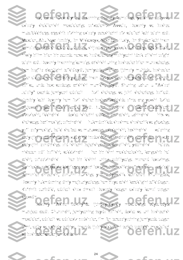 Biz,   asosan   Davoniyning   insonning   haqiqiy   kamolotga   yetishida   aqliy   va
axloqiy   shakllanishi   masalalariga   to‘xtalamiz.   Avvalo,   Davoniy   va   boshqa
mutafakkirlarga   ergashib   o‘zining   axloqiy   qarashlarini   o‘z   salaflari   kabi   talqin   etdi.
Masalan, Abu Nasr Forobiy, Ibn Miskaveyx, Nasriddin Tusiy, Ibn Sinolar kabi inson
kamolotga erishishda adolat, donolik, shijoat singari yuksak fazilatlarga ega bo‘lishi,
hissiy bilim bilan bir qatorda narsa va hodisalarning mohiyatini idrok qilishni to‘g‘ri
talqin etdi. Davoniy insonning kamolga erishishi uning boshqalar bilan munosabatiga
ham   bog‘liq   ekanligini   ta’kidlaydi,   jamiyatda,   ma’lum   ijtimoiy   muhitda,   boshqalar
bilan aloqada shallanib tarbiya topgan inson o‘zi yashagan jamiyatda adolat hukmron
bo‘lsa,   unda   baxt-saodatga   erishishi   mumkin,   deydi.   Shuning   uchun   u   “Axloqi
Jaloliy”   asarida   jamiyatni   adolatli   —   fozil   shaharga   va   johil   shaharlarga   bo‘ladi.
Forobiy   kabi   Davoniy   ham   fozil   shahar   boshqaruvchisida   o‘nta   eng   yaxshi   fazilat
mujassamlangan   bo‘lishi   kerak,   deydi.   Bular:   birinchisi   —   hukmdor   odamlarni
e’zozlashi;   ikkinchisi   —   davlat   ishlarini   adolatli   ijro   etishi;   uchinchisi   —   hirs   va
shahvatga berilmasligi; to‘rtinchisi — hukmdorlikda shoshma-shosharlik va g‘azabga
yo‘l   qo‘ymasligi,   balki   shafqat   va   muruvvatga   asoslanishi;   beshinchisi   —   xalqning
ehtiyojini   qondirish   uchun   xudoning   irodasidan   kelib   chiqishi;   oltinchidan   —   xalq
ehtiyojini   qondirishga   oid   ishlarni   bajarishga   harakat   qilishi;   yettinchisi   —   halqqa
nisbatan   odil   bo‘lishi;   sakkizinchi   —   har   bir   ishni   maslahatlashib,   kengashib   hal
etishi;   to‘qqizinchisi   —   har   bir   kishini   uning   qobiliyatiga   monand   lavozimga
tayinlashi, qobiliyatsiz kishilarga yuqori lavozim  bermaslikni; o‘ninchisi  — adolatli
farmonlar   chiqarishi,   qonunni   buzishga   yo‘l   qo‘ymaslik   kabilardir.   Shuningdek,
Devoniy hukmdorning diniy majburiyatlarga ham rioya etishi kerakligini ta’kidlagan.
Ko‘rinib   turibdiki,   adolatli   shox   timsoli   Davoniy   istagan   axloqiy   kamol   topgan
shaxsdir.
Davoniy   “Axloqi   Jaloliy”da   ijtimoiy-siyosiy   masalalarga   qayta-qayta
murojaat   etadi.   Chunonchi,   jamiyatning   paydo   bo‘lishi,   davlat   va   uni   boshqarish
masalalari, adolatli  va adolatsiz  podsholar, ilm-fan taraqqiyotining jamiyatda tutgan
o‘rni,   aqliy   va   axloqiy   tarbiya,   insonda   ijobiy   xislatlarni   tarkib   toptirish   masalallari
va boshqalar shular jumlasidan.
24 