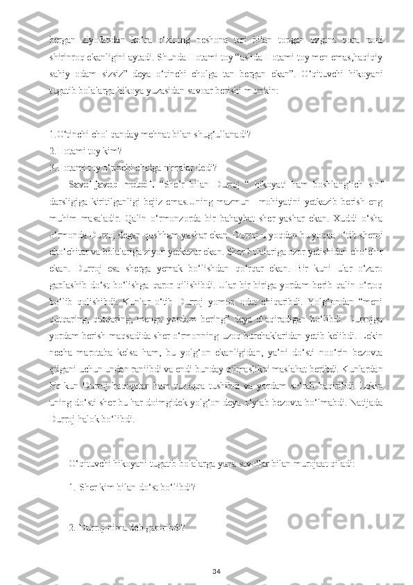 bergan   ziyofatidan   ko‘ra   o‘zining   peshona   teri   bilan   topgan   ozgina   qora   noni
shirinroq ekanligini aytadi. Shunda Hotami toy “aslida Hotami toy men emas,haqiqiy
sahiy   odam   sizsiz”   deya   o‘tinchi   cholga   tan   bergan   ekan”.   O‘qituvchi   hikoyani
tugatib bolalarga hikoya yuzasidan savoar berishi mumkin:
1.O‘tinchi chol qanday mehnat bilan shug‘ullanadi?
2.Hotami toy kim?
3.Hotami toy o‘tinchi cholga nimalar dedi?
Savol-javob   metodi.   “She’r   bilan   Durroj   “   hikoyati   ham   boshlang‘ich   sinf
darsligiga   kiritilganligi   bejiz   emas.Uning   mazmun   –mohiyatini   yetkazib   berish   eng
muhim   masaladir.   Qalin   o‘rmonzorda   bir   bahaybat   sher   yashar   ekan.   Xuddi   o‘sha
o‘rmonda Durroj degan qushham yashar ekan. Durroj u yoqdan bu yoqqa o‘tib sherni
cho‘chitar va bolalariga ziyon yetkazar ekan. Sher bolalariga ozor yetishidan cho‘chir
ekan.   Durroj   esa   sherga   yemak   bo‘lishdan   qo‘rqar   ekan.   Bir   kuni   ular   o‘zaro
gaplashib  do‘st  bo‘lishga  qaror   qilishibdi. Ular   bir-biriga  yordam  berib qalin  o‘rtoq
bo‘lib   qolishibdi.   Kunlar   o‘tib   Durroj   yomon   odat   chiqaribdi.   Yolg‘ondan   “meni
qutqaring,   qutqaring,   menga   yordam   bering”   deya   chaqiradigan   bo‘libdi.   Durrojga
yordam berish maqsadida sher o‘rmonning uzoq burchaklaridan yetib kelibdi. Lekin
necha   marotaba   kelsa   ham,   bu   yolg‘on   ekanligidan,   ya’ni   do‘sti   noo‘rin   bezovta
qilgani uchun undan ranjibdi va endi bunday qilmaslikni maslahat beribdi. Kunlardan
bir   kun   Durroj   haqiqatan   ham   tuzoqqa   tushibdi   va   yordam   so‘rab   baqiribdi.   Lekin
uning do‘sti sher   bu har doimgidek yolg‘on deya o‘ylab bezovta bo‘lmabdi. Natijada
Durroj halok bo‘libdi.
O‘qituvchi hikoyani tugatib bolalarga yana savollar bilan murojaat qiladi:
1. Sher kim bilan do‘st bo‘libdi?
2. Durroj nima deb gapiribdi?
34 