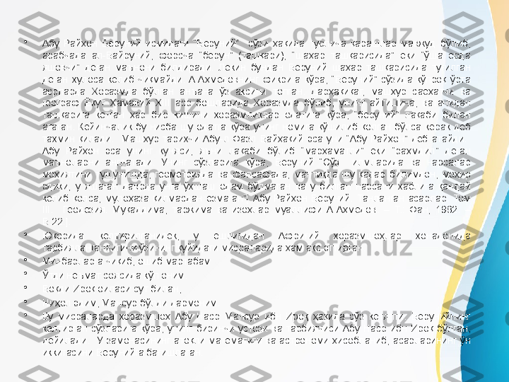 •
Абу  Райҳон  Беруний  исмидаги  “Беруний”    сўзи  ҳақида  турлича  қарашлар  мавжуд  бўлиб, 
арабчада  ал-Байруний,  форсча  “берун”  (ташқари),  “шаҳар  ташқарисида”  ёки  “ўша  ерда 
яшовчи”  деган  маънони  билдиради.  Лекин  бундан  Беруний  шаҳар  ташқарисида  туғилган 
деган  хулоса  келиб  чиқмайди.  А.Аҳмедовнинг  фикрига  кўра,  “Беруний”  сўзида  кўпроқ  ўрта 
асрларда  Хоразмда  бўлган  анъана  ўз  аксини  топган.  Дарҳақиқат,  машҳур  саёҳатчи  ва 
географ  Ёқут  Ҳамавий  XIII  аср  бошларида  Хоразмда  бўлиб,  унинг  айтишича,  ватанидан 
ташқарига  кетган  ҳар  бир  кишини  хоразмликлар  одатига  кўра,  “беруний”  лақаби  билан 
атаган.  Кейинчалик  бу  нисба  шу  одатга  кўра  унинг  номига  қўшилиб  қолган  бўлса  керак  деб 
тахмин  қилади.    Машҳур  тарихчи  Абу-л  Фазл  Байҳақий  эса  уни  “Абу  Райҳон”  деб  атайди.   
Абу  Райҳон  эса  унинг  куняси,  яъни  лақаби  бўлиб  “марҳаматли”  ёки  “раҳмдил”  деган 
маъноларни  англатади.  Унинг  сўзларига  кўра,  Беруний  “Сўз    илмларида  ва  нарсалар 
моҳиятини  тушунишда,  геометрияда  ва  фалсафада,  мантиқда  шу  қадар  билимдон,  моҳир 
эдики,  у  яшаган  даврда  унга  ўхшаш  одам  бўлмаган  ва  у  билган  нарсани  хаёлига  қандай 
келиб  қолса,  мулоҳаза  қилмасдан  ёзмаган”[  Абу  Райҳон  Беруний.  Танланган  асарлар.  Том 
III.    Геодезия.  Муқаддима,  таржима  ва  изоҳлар  муаллифи  А.Аҳмедов.  –  Т.:  Фан,  1982.  –
Б.22.].
•
Юқорида  келтирилганидек,  у  ёшлигидан  Африғий  хоразмшоҳлар  хонадонида 
тарбияланганлигини ўзининг қуйидаги мисраларида ҳам акс эттирган.
•
Минбарларга чиқиб, ошиб мартабам
•
Ўтди неъмат соясида кўп оним.
•
Боқди Ироқ оиласи сут билан,
•
Ниҳол эдим, Мансур бўлди дармоним.
•
Бу  мисраларда  хоразмшоҳ  Абу  Наср  Мансур  ибн  Ироқ  ҳақида  сўз  кетяпти.  Берунийнинг 
келтирган  сўзларига  кўра,  унинг  биринчи  устози  ва  тарбиячиси  Абу  Наср  ибн  Ироқ  бўлган, 
дейилади.    У  замонасининг  атоқли  математиги  ва  астрономи  ҳисобланиб,  асарларининг  ўн 
иккитасини Берунийга бағишлаган. 