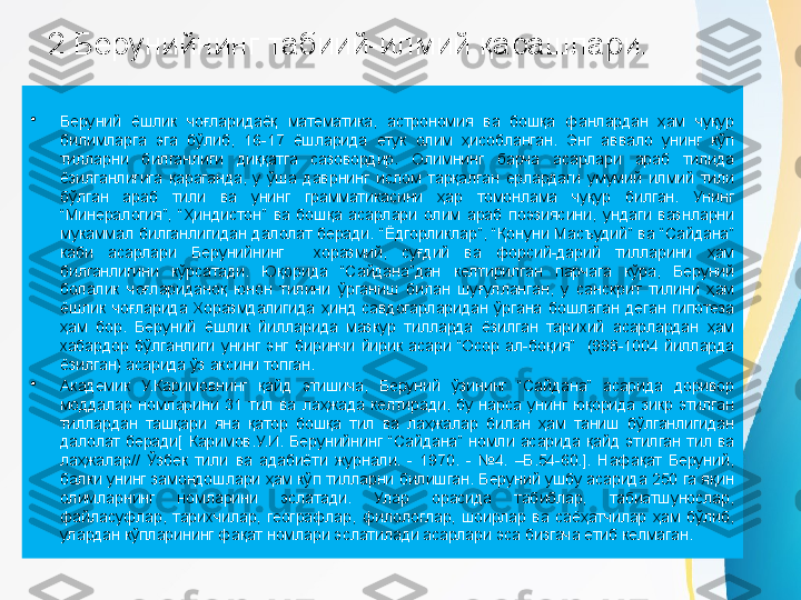 2.Берунийнинг табиий-илмий қарашлари.
•
Беруний  ёшлик  чоғларидаёқ  математика,  астрономия  ва  бошқа  фанлардан  ҳам  чуқур 
билимларга  эга  бўлиб,  16-17  ёшларида  етук  олим  ҳисобланган.  Энг  аввало  унинг  кўп 
тилларни  билганлиги  диққатга  сазовордир.  Олимнинг  барча  асарлари  араб  тилида 
ёзилганлигига  қараганда,  у  ўша  даврнинг  ислом  тарқалган  ерлардаги  умумий  илмий  тили 
бўлган  араб  тили  ва  унинг  грамматикасини  ҳар  томонлама  чуқур  билган.  Унинг 
“Минералогия”,  “Ҳиндистон”  ва  бошқа  асарлари  олим  араб  поэзиясини,  ундаги  вазнларни 
мукаммал  билганлигидан  далолат  беради.  “Ёдгорликлар”,  “Қонуни  Масъудий”  ва  “Сайдана” 
каби  асарлари  Берунийнинг    хоразмий,  суғдий  ва  форсий-дарий  тилларини  ҳам 
билганлигини  кўрсатади.  Юқорида  “Сайдана”дан  келтирилган  парчага  кўра,  Беруний 
болалик  чоғлариданоқ  юнон  тилини  ўрганиш  билан  шуғулланган,  у  санскрит  тилини  ҳам 
ёшлик  чоғларида  Хоразмдалигида  ҳинд  савдогарларидан  ўргана  бошлаган  деган  гипотеза 
ҳам  бор.  Беруний  ёшлик  йилларида  мазкур  тилларда  ёзилган  тарихий  асарлардан  ҳам 
хабардор  бўлганлиги  унинг  энг  биринчи  йирик  асари  “Осор  ал-боқия”    (998-1004  йилларда 
ёзилган) асарида ўз аксини топган.
•
Академик  У.Каримовнинг  қайд  этишича,  Беруний  ўзининг  “Сайдана”  асарида  доривор 
моддалар  номларини  31  тил  ва  лаҳжада  келтиради,  бу  нарса  унинг  юқорида  зикр  этилган 
тиллардан  ташқари  яна  қатор  бошқа  тил  ва  лаҳжалар  билан  ҳам  таниш  бўлганлигидан 
далолат  беради[  Каримов.У.И.  Берунийнинг  “Сайдана”  номли  асарида  қайд  этилган  тил  ва 
лаҳжалар//  Ўзбек  тили  ва  адабиёти  журнали.  -  1970.  -  №4.  –Б.54-60.].  Нафақат  Беруний, 
балки унинг замондошлари ҳам кўп тилларни билишган. Беруний ушбу асарида 250 га яқин 
олимларнинг  номларини  эслатади.  Улар  орасида  табиблар,  табиатшунослар, 
файласуфлар,  тарихчилар,  географлар,  филологлар,  шоирлар  ва  саёҳатчилар  ҳам  бўлиб, 
улардан кўпларининг фақат номлари эслатилади асарлари эса бизгача етиб келмаган. 