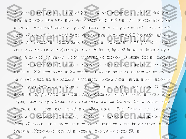 •
Қонуний  савол  туғилади:  Беруний  ўзининг  илмий  жасоратини  қандай  сабаб  учун 
амалга  оширди  ва  у  маънавий  кучни  қаердан  олган?  Фаннинг  вазифаларини  ва 
олимнинг  маънавий  қарзини  шундай  юксак    тушуниш  унда  қандай  шаклланган? 
Беруний  кимнинг  “ижтимоий  буюртма”сини  амалга  оширган?  Э.Захау  ўз  пайтида 
олимнинг  даҳосидан  чексиз  завқланиш  билан  чегараланди  ва  уни  кенг  саҳро 
яссилигидаги  яккагина  чўққига  ўхшатди.  Албатта,  бундай  берилган  баҳони  жуда 
ҳам  тўғри  деб  бўлмайди.  Лекин  унутмаслик  керакки,  Э.Захау  берган  баҳода 
унинг давридаги Ўрта Осиё  фани ва маданияти  ўрганилиш  даражаси ва аҳволи 
акс  этган.  XIX    аср  охири  ва  XX  аср  бошларида  европалик  тадқиқотчилар  қадим 
ва илк ўрта асрлардаги Хоразм ва Мовароуннаҳрдаги фан ва маданият тарихини 
анча  чуқур  ўргандилар.  Уларнинг  бу  борадаги  тадқиқотлари  аҳвол  Э.Захау 
айтгандан бутунлай бошқача эканлигини кўрсатди.  Янгидан чизилган чизгиларга 
  кўра,  Беруний  чўлу-биёбондаги  якка  чўққи  ёки  қоя  бўлмай,  балки  зироат  анча 
ривожланган  воҳа  ёки  водийдаги  чўққилардан  бир  баландроғи  эканлиги 
аниқланди.  Хоразмий,  Фарғоний,  Ибн  Сино  ва  бошқаларнинг  даҳолари  ҳеч  ҳам 
Берунийникидан  паст  эмас  ва  агар  яхши  назар  солинса,  баъзи  жиҳатлардан 
(масалан, Хоразмий) Берунийга нисбатан бир мунча юқори бўлган. 