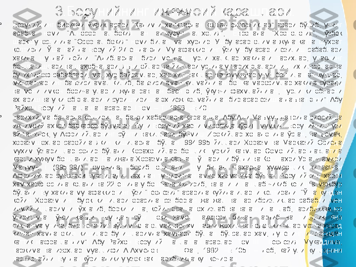 3.Берунийнинг ижтимоий қарашлари.
•
Берунийнинг  биринчи  йирик  асари  “Қадимги  халқлардан  қолган  ёдгорликлар”  асари  бўлиб,  унинг 
арабча  номи  “Ал-осор  ал-боқия  ан  ал-қурун  ал-ҳолия”,  Европада  “Хронология”,  ўзбек 
шарқшунослигида  “Осор  ал-боқия”  номи  билан  машҳурдир.  Ушбу  асар  олимга  жуда  катта  шуҳрат 
келтирди.  Ўша  пайтда  Беруний  27  ёшда  эди.  Мутафаккирнинг  ўзи  ушбу  асарни  ёзилиш  сабаблари 
ҳақида  шундай  дейди:  “Адиблардан  бири  мендан  турли  халқлар  ҳақидаги  тарихлар,  уларнинг 
бошланишлари ва шаҳобчалари, яъни ойлар ва йиллари устида у тарих эгаларининг ихтилофлар ва 
бу  ихтилоф  сабаблари,  машҳур  байрамлар,  ҳар  хил  вақтлар  ва  юмушлар  учун  белгиланган  кунлар, 
миллатларнинг  баъзиси  амал  қилиб,  баъзиси  амал  қилмайдиган  бошқа  маросимлар  ҳақида  сўради 
ва  мени  имкон  борича  уларни  жуда  равшан  баён  этиб,  ўқувчи  фаҳмлайдиган,  турли  китобларни 
ахтариш ва у китоб эгаларини суриштиришга эҳтиёж қолмайдиган бир асар ёзишга даъват этди”[ Абу 
Райҳон Беруний. Танланган асарлар. I том. – Т.: 1968. –Б.40.].
•
Тарихий  манбаларда  келтирилган  баъзи  хабарларга  қараганда,  Абу  Али  Маъмун  даврида  сиёсий  ва 
ижтимоий  аҳвол  барқарор  бўлмаган.  Буни  Беруний  ҳаёти  мисолида  кўриш  мумкин.  Берунийнинг  ўзи 
айтганидек,  у  Африғийларнинг  сўнгги  вакиллари  бўлмиш  Ироқийлар  хонадонида  ўсган,  ва  демак, 
хоразмшоҳлар  саройига  яқин  кишилардан  бўлган.  994-995  йиллари  Хоразм  ва  Марказий  Осиёда 
муҳим  ўзгаришлар  содир  бўлади.  Қорахонийлар  бошлиқ  туркий  қавмлар  Сомонийлар  давлатига 
қарши ҳужум бошладилар. Натижада Хоразмда давлат тўнтариши бўлди ва Кот шаҳри Урганч амири 
Маъмун  I  (995-997)  томонидан  босиб  олинади.  Шу  билан  шаҳарда  ҳукмронлик  қилаётган 
Африғийлар  сулоласи  тугатилади.  Тахтдан  туширилган  амир  хизматида  бўлган  Берунийнинг  ҳаёти 
ҳам  хавф  остида  қолади  ва  22  ёшида  у  бошпана  қидириб,  ватанини  ташлаб  чиқиб  кетишга  мажбур 
бўлади.  Бу  ҳақида  мутафаккирнинг  ўзи  “Геодезия”  асарида  қуйидагиларни  келтиради:  “Ўша  кундан 
кейин  Хоразмнинг  буюк  кишилари  орасида  юз  берган  жанжал  ва  тартибсизликлар  сабабли  мен 
илмий  ишларимни  тўхтатиб,  беркинишга,  кейин  эса  паноҳ  излаб  ва  ватанни  ташлаб,  ғарибликка  юз 
ўгиришмга  тўғри  келди.  Шундан  сўнг  токи  замон  тақозоси  билан  тартиб  ва  тинчлик  яна 
тикланмагунича, бир неча йил қўним топа олмай юрдим. Гарчи жоҳил ва нодон кишилар менга ҳасад 
қилган  ҳамда  оқил  кишилар  бу  ишларимда  ҳамдард  бўлган  бўлсалар  ҳам,  дунёнинг  ишларидан 
қаттиқ  нафратландим”[  Абу  Райҳон  Беруний.  Танланган  асарлар.  Том  III.    Геодезия.  Муқаддима, 
таржима  ва  изоҳлар  муаллифи  А.Аҳмедов.  –  Т.:  Фан,  1982.  –Б.105.]  –  деб,  қайғули  кунларини 
тасвирлайди. Бундан кўринадики у узоқ вақт ғарибликда кун кечирган. 