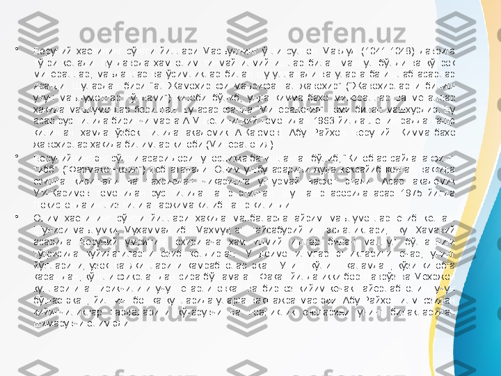 •
Беруний  ҳаётининг  сўнгги  йиллари  Масъуднинг  ўғли  султон  Мавдуд  (1041-1048)  даврига 
тўғри  келади.  Бу  даврда  ҳам  олим  тинмай  илмий  ишлар  билан  машғул  бўлди  ва  кўпроқ 
минераллар,  маъданлар  ва  ўсимликлар  билан  шуғулланади  ва  уларга  бағишлаб  асарлар 
яратди.  Шулардан  бири  “ал-Жамоҳир  фи  маърифат  ал-жавоҳир”  (“Жавоҳирларни  билиш 
учун  маълумотлар  тўплами”)  китоби  бўлиб,  унда  қимматбаҳо  минераллар  ва  металлар 
ҳақида  маълумотлар  берилган.  Бу  асар  фанда  “Минералогия”  номи  билан  машҳурдир.  Бу 
асар  рус  тилида  биринчи  марта  А.М.Белиницкий  томонидан  1963  йилда  Ленинградда  нашр 
қилинган  ҳамда  ўзбек  тилида  академик  А.Қаюмов[  Абу  Райҳон  Беруний.  Қимматбаҳо 
жавоҳирлар ҳақида билимлар китоби (Минералогия). 
•
Берунийнинг энг сўнгги асари доришуносликка бағишланган бўлиб, “Китоб ас-сайдана фи-т-
тибб”  (“Фармакогнозия”)  деб  аталади.  Олим  ушбу  асарини  жуда  кексайиб  қолган  вақтида 
ёзишга  киришади  ва  таҳрирдан  чиқаришга  улгурмай  вафот  этади.  Асар  академик 
У.И.Каримов  томонидан  рус  тилида  нашр  этилган.  Шу  нашр  асосида  асар  1975  йилда 
Покистонда инглиз тилига таржима қилиб нашр қилинди.
•
Олим  ҳаётининг  сўнгги  йиллари  ҳақида  манбаларда  айрим  маълумотлар  етиб  келган. 
Шуниси  маълумки,  Муҳаммад  ибн  Маҳмуд  ан-Найсабурийнинг  эсдаликлари,  Ёқут  Ҳамавий 
асарида  Беруний  умрининг  охиригача  ҳам  илмий  ишлар  билан  машғул  бўлганлиги 
тўғрисида  қуйидагиларни  ёзиб  қолдирган.  У  доимо  илмлар  эшикларини  очар,  унинг 
йўлларини,  узоқ  ва  яқинларини  қамраб  олар  экан.  Унинг  қўли      қаламдан,  кўзи  қитобга 
қарашдан,  кўнгли  фикрлашдан  сира  бўшамаган.  Фақат  йилда  икки  бор  Наврўз  ва  Меҳржон 
кунларигина  тирикчилиги  учун  етарли  овқат  ва  бир  оз  кийим-кечак  тайёрлаб  олиш  учун 
бўшар  экан,  йилнинг  бошқа  кунларида  уларга  вақт  ажратмас  эди.  Абу  Райҳон  илм  юзидан 
қийинчиликлар  пардаларини  кўтарувчи  ва  ноаниқлик  енгларини  унинг  билакларидан 
шимарувчи олим эди. 