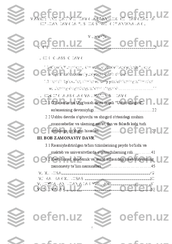 MAVZU:  ENG QADIMGI DAVRLARDAN HOZIRGI DAVRGACHA
BO LGAN DAVRDA  “USTOZ-SHOGIRD  AN ANALARI.ʻ ʼʼ ʼ
Mundarija
KIRISH......................................................................................................3
  I. BOB   KLASSIK DAVR
1.1   Klassik Yunoniston, Rim va boshqa tsivilizatsiyalarda “Ustoz-  
shogird” an’anasi evolyutsiyasini ko‘rib chiqish...........................7
1.2   Taniqli faylasuflar, olimlar va diniy yetakchilarning ta’limotlari 
va ularning shogirdlarga ta’sirini o‘rganish……………………..11
II.  BOB  O'RTA ASRLAR VA UYG'ONISH DAVRI
2.1	
O'rta asrlar va Uyg'onish davri orqali "Ustoz-shogird" 
an'anasining davomiyligi.......................................................22
2.2
Ushbu davrda o'qituvchi va shogird o'rtasidagi muhim 
munosabatlar va ularning san'at, fan va falsafa kabi turli 
sohalarga qo'shgan hissalari..................................................29	
III. BOB 	ZAMONAVIY DAVR
3.1
Rasmiylashtirilgan ta'lim tizimlarining paydo bo'lishi va 
maktab va universitetlarda o'qituvchilarning roli………….41
3.2
Kasb-hunar, akademik va san'at sohasidagi murabbiylikning 
zamonaviy	 ta’lim	 namunalari……………………………...45
IV.  XULOSA........................................................................................49
IV.1 RAHBAR XULOSASI.................................................................50
V. FOYDALANILGAN ADABIYOTLAR...................................... ..51
VI. ILOVALAR.......................................................... ..........................52
1 