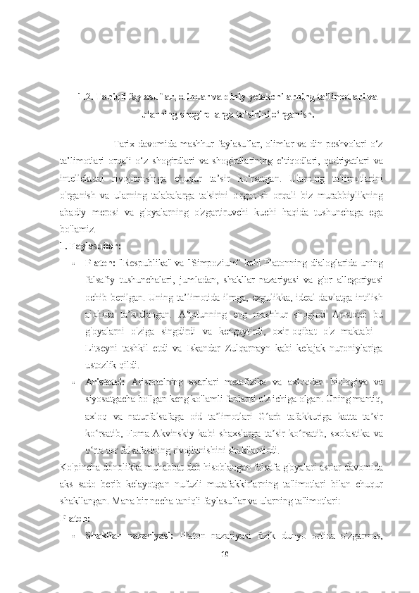 1.2.  Taniqli faylasuflar, olimlar va diniy yetakchilarning ta’limotlari va
ularning shogirdlarga ta’sirini o‘rganish.
                               Tarix davomida mashhur faylasuflar, olimlar va din peshvolari o‘z
ta’limotlari   orqali   o‘z   shogirdlari   va   shogirdlarining   e’tiqodlari,   qadriyatlari   va
intellektual   rivojlanishiga   chuqur   ta’sir   ko‘rsatgan.   Ularning   ta'limotlarini
o'rganish   va   ularning   talabalarga   ta'sirini   o'rganish   orqali   biz   murabbiylikning
abadiy   merosi   va   g'oyalarning   o'zgartiruvchi   kuchi   haqida   tushunchaga   ega
bo'lamiz.
1. Faylasuflar:
 Platon:   "Respublika" va "Simpozium" kabi Platonning dialoglarida uning
falsafiy   tushunchalari,   jumladan,   shakllar   nazariyasi   va   g'or   allegoriyasi
ochib berilgan.  Uning ta’limotida ilmga, ezgulikka, ideal  davlatga  intilish
alohida   ta’kidlangan.   Aflotunning   eng   mashhur   shogirdi   Aristotel   bu
g'oyalarni   o'ziga   singdirdi   va   kengaytirdi,   oxir-oqibat   o'z   maktabi   -
Litseyni   tashkil   etdi   va   Iskandar   Zulqarnayn   kabi   kelajak   nuroniylariga
ustozlik qildi.
 Aristotel:   Aristotelning   asarlari   metafizika   va   axloqdan   biologiya   va
siyosatgacha bo'lgan keng ko'lamli fanlarni o'z ichiga olgan. Uning mantiq,
axloq   va   naturfalsafaga   oid   ta limotlari   G arb   tafakkuriga   katta   ta sirʼ ʻ ʼ
ko rsatib,   Foma   Akvinskiy   kabi   shaxslarga   ta sir   ko rsatib,   sxolastika   va	
ʻ ʼ ʻ
o rta asr falsafasining rivojlanishini shakllantirdi.
ʻ
Ko'pincha donolikka muhabbat deb hisoblangan falsafa g'oyalari asrlar davomida
aks   sado   berib   kelayotgan   nufuzli   mutafakkirlarning   ta'limotlari   bilan   chuqur
shakllangan.  Mana bir necha taniqli faylasuflar va ularning ta'limotlari:
Platon:
 Shakllar   nazariyasi:   Platon   nazariyasi   fizik   dunyo   ortida   o'zgarmas,
10 