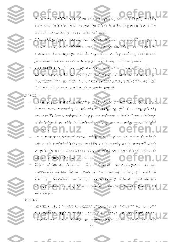 mukammal   shakllar   yoki   g'oyalar   olami   yotadi,   deb   ta'kidlaydi,   moddiy
olam shunchaki aks etadi. Bu nazariya G arb falsafasining voqelik va bilimʻ
tabiatini tushunishiga chuqur ta sir ko rsatdi.	
ʼ ʻ
 G'or   allegoriyasi:   "Respublika"   asarida   Aflotun   g'orning   allegoriyasini
taqdim   etadi,   unda   mahbuslar   zanjirlangan   va   devordagi   faqat   soyalarni
sezadilar.   Bu   allegoriya   ma'rifat   sayohatini   va   faylasufning   boshqalarni
jaholatdan haqiqat va tushunchaga yo'naltirishdagi rolini anglatadi.
 Faylasuf-shoh:   Aflotun   faylasuf-shohni,   shakllar   haqida   donolik   va
tushunchaga   ega   bo'lgan,   jamiyatni   aql   va   adolat   asosida   boshqaradigan
hukmdorni   himoya   qildi.   Bu   konsepsiya   boshqaruv,   yetakchilik   va   ideal
davlat haqidagi munozaralar uchun zamin yaratdi.
Aristotel:
 Teleologiya:   Aristotel   koinotning  teleologik   ko'rinishini   taklif   qildi,  unda
hamma narsa  maqsad   yoki  yakuniy  maqsadga  ega  (telos).  Uning  yakuniy
nedensellik   kontseptsiyasi   biologiyadan   axloqqa   qadar   bo'lgan   sohalarga
ta'sir  ko'rsatdi  va  tabiat  hodisalarining o'ziga xos  maqsadga  muvofiqligini
ta'kidladi.
 To'rtta   sabab:   Aristotel   narsalarning   mavjudligi   va   tabiatini   tushuntirish
uchun to'rtta sababni ko'rsatdi: moddiy sabab, rasmiy sabab, samarali sabab
va   yakuniy   sabab.   Ushbu   asos   dunyoda   sabab   va   o'zgarishlarni   tushunish
uchun tizimli yondashuvni ta'minladi.
 Oltin   o'rtacha:   Aristotel   "Oltin   o'rtacha"   kontseptsiyasini   qo'llab-
quvvatladi,   bu   esa   fazilat   ekstremalliklar   orasidagi   o'rta   joyni   topishda
ekanligini   ko'rsatadi.   Bu   tamoyil   uning   axloqiy   falsafasini   boshqargan,
axloqiy qarorlar qabul qilishda mo''tadillik, muvozanat va amaliy donolikni
ta'kidlagan.
Sokrat:
 Sokratik   usul:   Sokrat   suhbatdoshlarida   tanqidiy   fikrlashni   va   o'z-o'zini
aks   ettirishni   rag'batlantirish   uchun   savol   berish   usulidan   foydalangan.
Taxminlarga   qarshi   chiqish   va   qarama-qarshiliklarni   keltirib   chiqarish
11 