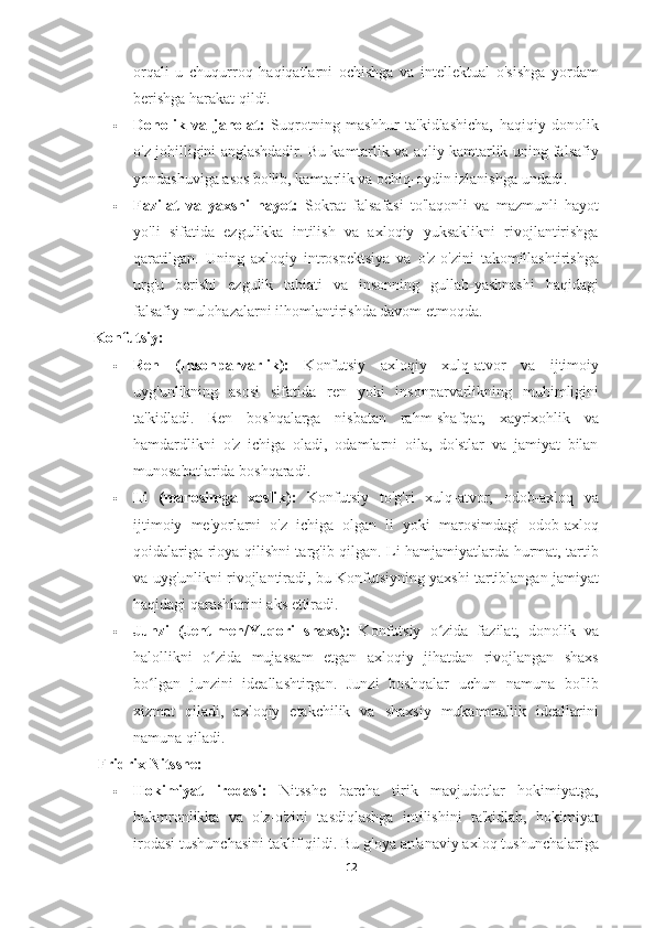 orqali   u   chuqurroq   haqiqatlarni   ochishga   va   intellektual   o'sishga   yordam
berishga harakat qildi.
 Donolik   va   jaholat:   Suqrotning   mashhur   ta'kidlashicha,   haqiqiy   donolik
o'z johilligini anglashdadir. Bu kamtarlik va aqliy kamtarlik uning falsafiy
yondashuviga asos bo'lib, kamtarlik va ochiq-oydin izlanishga undadi.
 Fazilat   va   yaxshi   hayot:   Sokrat   falsafasi   to'laqonli   va   mazmunli   hayot
yo'li   sifatida   ezgulikka   intilish   va   axloqiy   yuksaklikni   rivojlantirishga
qaratilgan.   Uning   axloqiy   introspektsiya   va   o'z-o'zini   takomillashtirishga
urg'u   berishi   ezgulik   tabiati   va   insonning   gullab-yashnashi   haqidagi
falsafiy mulohazalarni ilhomlantirishda davom etmoqda.
Konfutsiy:
 Ren   (Insonparvarlik):   Konfutsiy   axloqiy   xulq-atvor   va   ijtimoiy
uyg'unlikning   asosi   sifatida   ren   yoki   insonparvarlikning   muhimligini
ta'kidladi.   Ren   boshqalarga   nisbatan   rahm-shafqat,   xayrixohlik   va
hamdardlikni   o'z   ichiga   oladi,   odamlarni   oila,   do'stlar   va   jamiyat   bilan
munosabatlarida boshqaradi.
 Li   (marosimga   xoslik):   Konfutsiy   to'g'ri   xulq-atvor,   odob-axloq   va
ijtimoiy   me'yorlarni   o'z   ichiga   olgan   li   yoki   marosimdagi   odob-axloq
qoidalariga rioya qilishni targ'ib qilgan. Li hamjamiyatlarda hurmat, tartib
va  uyg'unlikni rivojlantiradi, bu Konfutsiyning yaxshi tartiblangan jamiyat
haqidagi qarashlarini aks ettiradi.
 Junzi   (Jentlmen/Yuqori   shaxs):   Konfutsiy   o zida   fazilat,   donolik   vaʻ
halollikni   o zida   mujassam   etgan   axloqiy   jihatdan   rivojlangan   shaxs	
ʻ
bo lgan   junzini   ideallashtirgan.   Junzi   boshqalar   uchun   namuna   bo'lib	
ʻ
xizmat   qiladi,   axloqiy   etakchilik   va   shaxsiy   mukammallik   ideallarini
namuna qiladi.
 Fridrix Nitsshe:
 Hokimiyat   irodasi:   Nitsshe   barcha   tirik   mavjudotlar   hokimiyatga,
hukmronlikka   va   o'z-o'zini   tasdiqlashga   intilishini   ta'kidlab,   hokimiyat
irodasi tushunchasini taklif qildi. Bu g'oya an'anaviy axloq tushunchalariga
12 