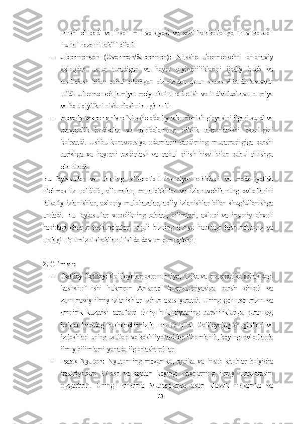 qarshi   chiqadi   va   inson   motivatsiyasi   va   xatti-harakatlariga   provokatsion
nuqtai nazarni taklif qiladi.
 Ubermensch   (Overmen/Supermen):   Nitsshe   ubermenschni   an'anaviy
axloqdan   ustun   turadigan   va   hayot   qiyinchiliklarini   ijodiy   kuch   va
tasdiqlash   bilan   qabul   qiladigan   o'z-o'zidan   ustun   shaxs   sifatida   tasavvur
qildi.  Ubermensch jamiyat me'yorlarini rad etish va individual avtonomiya
va haqiqiylikni nishonlashni anglatadi.
 Abadiy takrorlanish:  Nitsshe abadiy takrorlanish g'oyasini ilgari surdi va
mavjudlik   hodisalar   va   tajribalarning   tsiklik   takrorlanishi   ekanligini
ko'rsatdi.   Ushbu   kontseptsiya   odamlarni   taqdirning   muqarrarligiga   qarshi
turishga   va   hayotni   tasdiqlash   va   qabul   qilish   hissi   bilan   qabul   qilishga
chaqiradi.
Bu   faylasuflar   va   ularning   ta’limotlari   insoniyat   tafakkuri   va   madaniyatida
o‘chmas   iz   qoldirib,   allomalar,   mutafakkirlar   va   izlanuvchilarning   avlodlarini
falsafiy   izlanishlar,   axloqiy   mulohazalar,   aqliy   izlanishlar   bilan   shug‘ullanishga
undadi.   Bu   faylasuflar   voqelikning   tabiati,   bilimlari,   axloqi   va   insoniy   ahvoli
haqidagi   chuqur   tushunchalari   orqali   bizning   dunyo   haqidagi   tushunchamiz   va
undagi o‘rnimizni shakllantirishda davom etmoqdalar.
2. Olimlar:
 Galiley Galiley:  Galileyning astronomiya, fizika va matematika sohasidagi
kashshof   ishi   hukmron   Aristotel   kosmologiyasiga   qarshi   chiqdi   va
zamonaviy   ilmiy   izlanishlar   uchun   asos   yaratdi.   Uning   geliotsentrizm   va
empirik   kuzatish   tarafdori   diniy   hokimiyatning   qarshiliklariga   qaramay,
koinot   haqidagi   tushunchamizda   inqilob   qildi.   Galileyning   shogirdlari   va
izdoshlari uning usullari va kashfiyotlaridan ilhomlanib, keyingi avlodlarda
ilmiy bilimlarni yanada ilg'orlashtirdilar.
 Isaak   Nyuton:   Nyutonning   mexanika,   optika   va   hisob-kitoblar   bo'yicha
kashfiyotlari   17-asr   va   undan   keyingi   davrlarning   ilmiy   manzarasini
o'zgartirdi.   Uning   Principia   Mathematica   asari   klassik   mexanika   va
13 