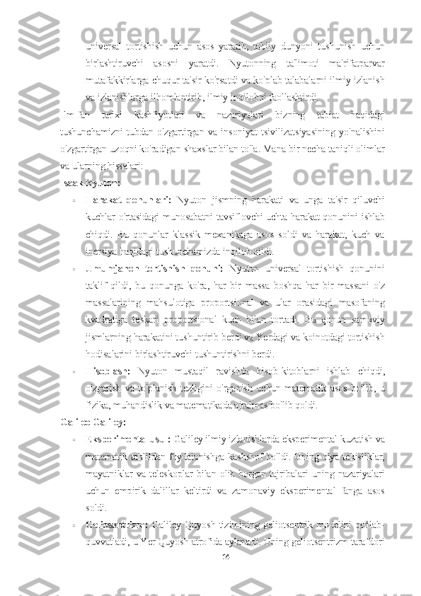 universal   tortishish   uchun   asos   yaratib,   tabiiy   dunyoni   tushunish   uchun
birlashtiruvchi   asosni   yaratdi.   Nyutonning   ta'limoti   ma'rifatparvar
mutafakkirlarga chuqur ta'sir ko'rsatdi va ko'plab talabalarni ilmiy izlanish
va izlanishlarga ilhomlantirib, ilmiy inqilobni faollashtirdi.
Ilm-fan   tarixi   kashfiyotlari   va   nazariyalari   bizning   tabiat   haqidagi
tushunchamizni   tubdan   o'zgartirgan   va   insoniyat   tsivilizatsiyasining   yo'nalishini
o'zgartirgan uzoqni ko'radigan shaxslar bilan to'la. Mana bir necha taniqli olimlar
va ularning hissalari:
Isaak Nyuton:
 Harakat   qonunlari:   Nyuton   jismning   harakati   va   unga   ta'sir   qiluvchi
kuchlar o'rtasidagi munosabatni tavsiflovchi uchta harakat qonunini ishlab
chiqdi.   Bu   qonunlar   klassik   mexanikaga   asos   soldi   va   harakat,   kuch   va
inersiya haqidagi tushunchamizda inqilob qildi.
 Umumjahon   tortishish   qonuni:   Nyuton   universal   tortishish   qonunini
taklif   qildi,   bu   qonunga   ko'ra,   har   bir   massa   boshqa   har   bir   massani   o'z
massalarining   mahsulotiga   proportsional   va   ular   orasidagi   masofaning
kvadratiga   teskari   proportsional   kuch   bilan   tortadi.   Bu   qonun   samoviy
jismlarning harakatini tushuntirib berdi va Yerdagi va koinotdagi tortishish
hodisalarini birlashtiruvchi tushuntirishni berdi.
 Hisoblash:   Nyuton   mustaqil   ravishda   hisob-kitoblarni   ishlab   chiqdi,
o'zgarish   va   to'planish   tezligini   o'rganish   uchun   matematik   asos   bo'lib,   u
fizika, muhandislik va matematikada ajralmas bo'lib qoldi.
Galileo Galiley:
 Eksperimental usul:  Galiley ilmiy izlanishlarda eksperimental kuzatish va
matematik tahlildan foydalanishga kashshof  bo'ldi. Uning qiya tekisliklar,
mayatniklar   va   teleskoplar   bilan   olib  borgan   tajribalari   uning   nazariyalari
uchun   empirik   dalillar   keltirdi   va   zamonaviy   eksperimental   fanga   asos
soldi.
 Geliosentrizm:   Galiley   Quyosh   tizimining  geliotsentrik   modelini   qo'llab-
quvvatladi, u Yer Quyosh atrofida aylanadi. Uning geliotsentrizm tarafdori
14 