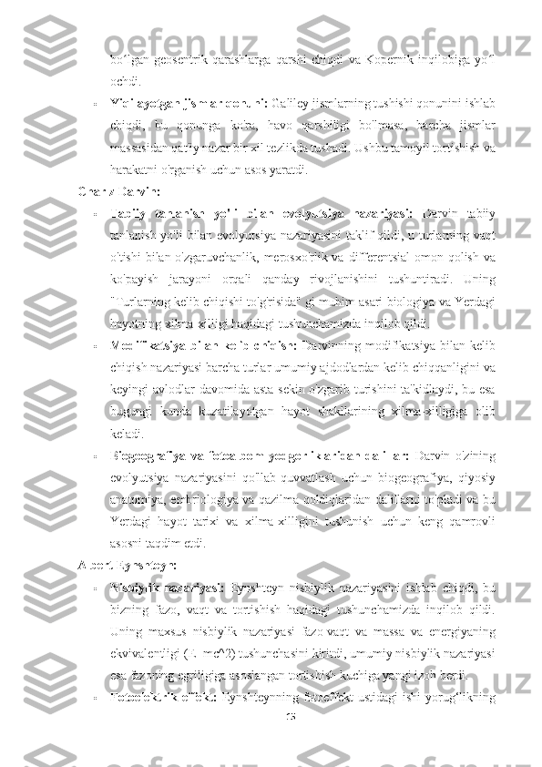 bo lgan   geosentrik   qarashlarga   qarshi   chiqdi   va   Kopernik   inqilobiga   yo lʻ ʻ
ochdi.
 Yiqilayotgan jismlar qonuni:  Galiley jismlarning tushishi qonunini ishlab
chiqdi,   bu   qonunga   ko'ra,   havo   qarshiligi   bo'lmasa,   barcha   jismlar
massasidan qat'iy nazar bir xil tezlikda tushadi.  Ushbu tamoyil tortishish va
harakatni o'rganish uchun asos yaratdi.
Charlz Darvin:
 Tabiiy   tanlanish   yo'li   bilan   evolyutsiya   nazariyasi:   Darvin   tabiiy
tanlanish yo'li  bilan evolyutsiya  nazariyasini  taklif  qildi, u turlarning vaqt
o'tishi  bilan o'zgaruvchanlik, merosxo'rlik va differentsial  omon qolish va
ko'payish   jarayoni   orqali   qanday   rivojlanishini   tushuntiradi.   Uning
"Turlarning kelib chiqishi to'g'risida" gi muhim asari biologiya va Yerdagi
hayotning xilma-xilligi haqidagi tushunchamizda inqilob qildi.
 Modifikatsiya   bilan   kelib   chiqish:   Darvinning   modifikatsiya   bilan   kelib
chiqish nazariyasi barcha turlar umumiy ajdodlardan kelib chiqqanligini va
keyingi avlodlar  davomida asta-sekin o'zgarib turishini ta'kidlaydi, bu esa
bugungi   kunda   kuzatilayotgan   hayot   shakllarining   xilma-xilligiga   olib
keladi.
 Biogeografiya   va   fotoalbom   yodgorliklaridan   dalillar:   Darvin   o'zining
evolyutsiya   nazariyasini   qo'llab-quvvatlash   uchun   biogeografiya,   qiyosiy
anatomiya, embriologiya va qazilma qoldiqlaridan dalillarni to'pladi va bu
Yerdagi   hayot   tarixi   va   xilma-xilligini   tushunish   uchun   keng   qamrovli
asosni taqdim etdi.
Albert Eynshteyn:
 Nisbiylik   nazariyasi:   Eynshteyn   nisbiylik   nazariyasini   ishlab   chiqdi,   bu
bizning   fazo,   vaqt   va   tortishish   haqidagi   tushunchamizda   inqilob   qildi.
Uning   maxsus   nisbiylik   nazariyasi   fazo-vaqt   va   massa   va   energiyaning
ekvivalentligi (E=mc^2) tushunchasini kiritdi, umumiy nisbiylik nazariyasi
esa fazoning egriligiga asoslangan tortishish kuchiga yangi izoh berdi.
 Fotoelektrik  effekt:   Eynshteynning  fotoeffekt  ustidagi  ishi   yorug‘likning
15 