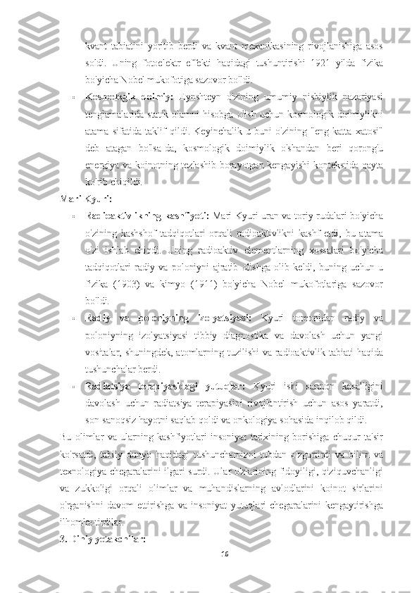 kvant   tabiatini   yoritib   berdi   va   kvant   mexanikasining   rivojlanishiga   asos
soldi.   Uning   fotoelektr   effekti   haqidagi   tushuntirishi   1921   yilda   fizika
bo'yicha Nobel mukofotiga sazovor bo'ldi.
 Kosmologik   doimiy:   Eynshteyn   o'zining   umumiy   nisbiylik   nazariyasi
tenglamalarida statik olamni  hisobga  olish uchun kosmologik doimiylikni
atama   sifatida   taklif   qildi.   Keyinchalik   u   buni   o'zining   "eng   katta   xatosi"
deb   atagan   bo'lsa-da,   kosmologik   doimiylik   o'shandan   beri   qorong'u
energiya va koinotning tezlashib borayotgan kengayishi  kontekstida qayta
ko'rib chiqildi.
Mari Kyuri:
 Radioaktivlikning kashfiyoti:   Mari Kyuri uran va toriy rudalari bo'yicha
o'zining   kashshof   tadqiqotlari   orqali   radioaktivlikni   kashf   etdi,   bu   atama
o'zi   ishlab   chiqdi.   Uning   radioaktiv   elementlarning   xossalari   bo'yicha
tadqiqotlari   radiy   va   poloniyni   ajratib   olishga   olib   keldi,   buning   uchun   u
fizika   (1903)   va   kimyo   (1911)   bo'yicha   Nobel   mukofotlariga   sazovor
bo'ldi.
 Radiy   va   poloniyning   izolyatsiyasi:   Kyuri   tomonidan   radiy   va
poloniyning   izolyatsiyasi   tibbiy   diagnostika   va   davolash   uchun   yangi
vositalar, shuningdek, atomlarning tuzilishi  va radioaktivlik tabiati  haqida
tushunchalar berdi.
 Radiatsiya   terapiyasidagi   yutuqlar:   Kyuri   ishi   saraton   kasalligini
davolash   uchun   radiatsiya   terapiyasini   rivojlantirish   uchun   asos   yaratdi,
son-sanoqsiz hayotni saqlab qoldi va onkologiya sohasida inqilob qildi.
Bu   olimlar   va   ularning   kashfiyotlari   insoniyat   tarixining   borishiga   chuqur   ta'sir
ko'rsatdi,   tabiiy   dunyo   haqidagi   tushunchamizni   tubdan   o'zgartirdi   va   bilim   va
texnologiya chegaralarini ilgari surdi. Ular o'zlarining fidoyiligi, qiziquvchanligi
va   zukkoligi   orqali   olimlar   va   muhandislarning   avlodlarini   koinot   sirlarini
o'rganishni   davom   ettirishga   va   insoniyat   yutuqlari   chegaralarini   kengaytirishga
ilhomlantirdilar.
3. Diniy yetakchilar:
16 