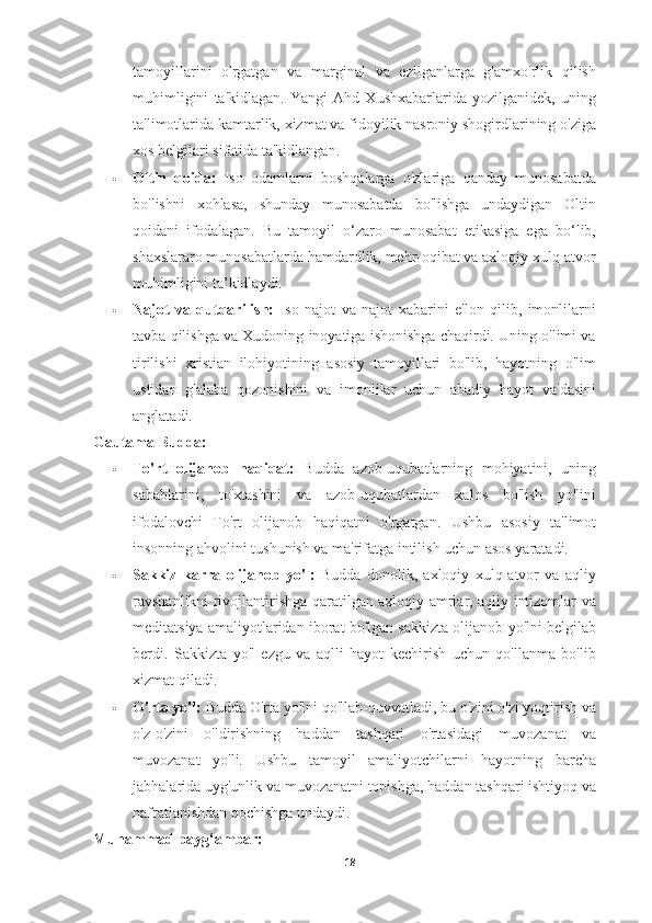 tamoyillarini   o'rgatgan   va   marginal   va   ezilganlarga   g'amxo'rlik   qilish
muhimligini   ta'kidlagan.   Yangi   Ahd   Xushxabarlarida   yozilganidek,   uning
ta'limotlarida kamtarlik, xizmat va fidoyilik nasroniy shogirdlarining o'ziga
xos belgilari sifatida ta'kidlangan.
 Oltin   qoida:   Iso   odamlarni   boshqalarga   o'zlariga   qanday   munosabatda
bo'lishni   xohlasa,   shunday   munosabatda   bo'lishga   undaydigan   Oltin
qoidani   ifodalagan.   Bu   tamoyil   o‘zaro   munosabat   etikasiga   ega   bo‘lib,
shaxslararo munosabatlarda hamdardlik, mehr-oqibat va axloqiy xulq-atvor
muhimligini ta’kidlaydi.
 Najot   va   qutqarilish:   Iso   najot   va   najot   xabarini   e'lon   qilib,   imonlilarni
tavba qilishga va Xudoning inoyatiga ishonishga chaqirdi. Uning o'limi va
tirilishi   xristian   ilohiyotining   asosiy   tamoyillari   bo'lib,   hayotning   o'lim
ustidan   g'alaba   qozonishini   va   imonlilar   uchun   abadiy   hayot   va'dasini
anglatadi.
Gautama Budda:
 To'rt   olijanob   haqiqat:   Budda   azob-uqubatlarning   mohiyatini,   uning
sabablarini,   to'xtashini   va   azob-uqubatlardan   xalos   bo'lish   yo'lini
ifodalovchi   To'rt   olijanob   haqiqatni   o'rgatgan.   Ushbu   asosiy   ta'limot
insonning ahvolini tushunish va ma'rifatga intilish uchun asos yaratadi.
 Sakkiz   karra   olijanob   yo'l:   Budda   donolik,   axloqiy   xulq-atvor   va   aqliy
ravshanlikni rivojlantirishga qaratilgan axloqiy amrlar, aqliy intizomlar va
meditatsiya amaliyotlaridan iborat bo'lgan sakkizta olijanob yo'lni belgilab
berdi.   Sakkizta   yo'l   ezgu   va   aqlli   hayot   kechirish   uchun   qo'llanma   bo'lib
xizmat qiladi.
 O'rta yo'l:  Budda O'rta yo'lni qo'llab-quvvatladi, bu o'zini o'zi yoqtirish va
o'z-o'zini   o'ldirishning   haddan   tashqari   o'rtasidagi   muvozanat   va
muvozanat   yo'li.   Ushbu   tamoyil   amaliyotchilarni   hayotning   barcha
jabhalarida uyg'unlik va muvozanatni topishga, haddan tashqari ishtiyoq va
nafratlanishdan qochishga undaydi.
Muhammad payg‘ambar:
18 