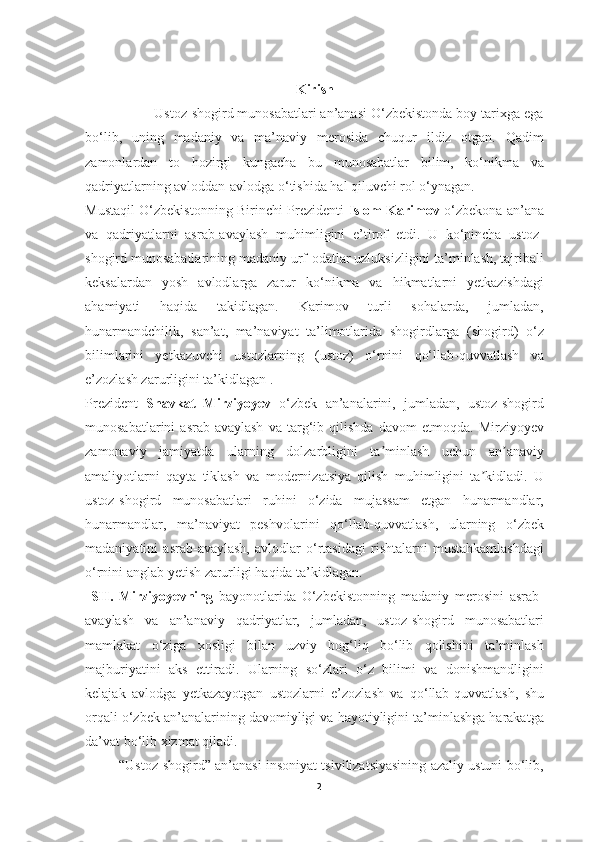 Kirish
                  Ustoz-shogird munosabatlari an’anasi O‘zbekistonda boy tarixga ega
bo‘lib,   uning   madaniy   va   ma’naviy   merosida   chuqur   ildiz   otgan.   Qadim
zamonlardan   to   hozirgi   kungacha   bu   munosabatlar   bilim,   ko‘nikma   va
qadriyatlarning avloddan-avlodga o‘tishida hal qiluvchi rol o‘ynagan.
Mustaqil O‘zbekistonning Birinchi Prezidenti   Islom Karimov   o‘zbekona an’ana
va   qadriyatlarni   asrab-avaylash   muhimligini   e’tirof   etdi.   U   ko‘pincha   ustoz-
shogird munosabatlarining madaniy urf-odatlar uzluksizligini ta’minlash, tajribali
keksalardan   yosh   avlodlarga   zarur   ko‘nikma   va   hikmatlarni   yetkazishdagi
ahamiyati   haqida   takidlagan.   Karimov   turli   sohalarda,   jumladan,
hunarmandchilik,   san’at,   ma’naviyat   ta’limotlarida   shogirdlarga   (shogird)   o‘z
bilimlarini   yetkazuvchi   ustozlarning   (ustoz)   o‘rnini   qo‘llab-quvvatlash   va
e’zozlash zarurligini ta’kidlagan .
Prezident   Shavkat   Mirziyoyev   o‘zbek   an’analarini,   jumladan,   ustoz-shogird
munosabatlarini   asrab-avaylash   va   targ‘ib   qilishda   davom   etmoqda.   Mirziyoyev
zamonaviy   jamiyatda   ularning   dolzarbligini   ta minlash   uchun   an anaviyʼ ʼ
amaliyotlarni   qayta   tiklash   va   modernizatsiya   qilish   muhimligini   ta kidladi.   U	
ʼ
ustoz-shogird   munosabatlari   ruhini   o‘zida   mujassam   etgan   hunarmandlar,
hunarmandlar,   ma’naviyat   peshvolarini   qo‘llab-quvvatlash,   ularning   o‘zbek
madaniyatini   asrab-avaylash,   avlodlar   o‘rtasidagi   rishtalarni   mustahkamlashdagi
o‘rnini anglab yetish zarurligi haqida ta’kidlagan.
  SH.   Mirziyoyevning   bayonotlarida   O‘zbekistonning   madaniy   merosini   asrab-
avaylash   va   an’anaviy   qadriyatlar,   jumladan,   ustoz-shogird   munosabatlari
mamlakat   o‘ziga   xosligi   bilan   uzviy   bog‘liq   bo‘lib   qolishini   ta’minlash
majburiyatini   aks   ettiradi.   Ularning   so‘zlari   o‘z   bilimi   va   donishmandligini
kelajak   avlodga   yetkazayotgan   ustozlarni   e’zozlash   va   qo‘llab-quvvatlash,   shu
orqali o‘zbek an’analarining davomiyligi va hayotiyligini ta’minlashga harakatga
da’vat bo‘lib xizmat qiladi.
            “Ustoz-shogird” an’anasi insoniyat tsivilizatsiyasining azaliy ustuni bo‘lib,
2 