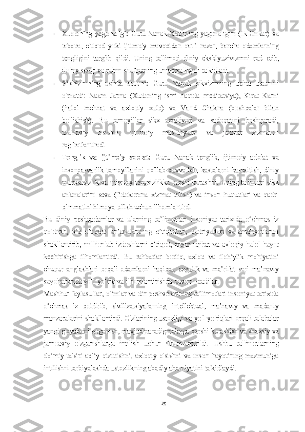  Xudoning yagonaligi:   Guru Nanak Xudoning yagonaligini (Ik Onkar) va
tabaqa,   e'tiqod   yoki   ijtimoiy   mavqeidan   qat'i   nazar,   barcha   odamlarning
tengligini   targ'ib   qildi.   Uning   ta'limoti   diniy   eksklyuzivizmni   rad   etib,
ilohiy sevgi va rahm-shafqatning universalligini ta'kidladi.
 Sikhizmning   uchta   ustuni:   Guru   Nanak   sikxizmning   uchta   ustunini
o'rnatdi:   Naam   Japna   (Xudoning   ismi   haqida   meditatsiya),   Kirat   Karni
(halol   mehnat   va   axloqiy   xulq)   va   Vand   Chakna   (boshqalar   bilan
bo'lishish).   Bu   tamoyillar   sikx   amaliyoti   va   sadoqatini   boshqaradi,
ma'naviy   o'sishni,   ijtimoiy   mas'uliyatni   va   jamoat   xizmatini
rag'batlantiradi.
 Tenglik   va   ijtimoiy   adolat:   Guru   Nanak   tenglik,   ijtimoiy   adolat   va
insonparvarlik   tamoyillarini   qo'llab-quvvatlab,   kastalarni   kamsitish,   diniy
murosasizlik va ijtimoiy tengsizlikka qarshi kurashdi. Uning ta'limoti sikx
an'analarini   seva   (fidokorona   xizmat   qilish)   va   inson   huquqlari   va   qadr-
qimmatini himoya qilish uchun ilhomlantirdi.
Bu   diniy   peshqadamlar   va   ularning   ta’limotlari   insoniyat   tarixida   o‘chmas   iz
qoldirib,   o‘z   e’tiqodi   an’analarining   e’tiqodlari,   qadriyatlari   va   amaliyotlarini
shakllantirib,  millionlab  izdoshlarni   e’tiqod,  mehr-oqibat  va   axloqiy  halol   hayot
kechirishga   ilhomlantirdi.   Bu   rahbarlar   borliq,   axloq   va   ilohiylik   mohiyatini
chuqur   anglashlari   orqali   odamlarni   haqiqat,   ezgulik   va   ma’rifat   sari   ma’naviy
sayohatlarida yo‘l-yo‘riq va ilhomlantirishda davom etadilar.
Mashhur faylasuflar, olimlar va din peshvolarining ta’limotlari insoniyat tarixida
o‘chmas   iz   qoldirib,   sivilizatsiyalarning   intellektual,   ma’naviy   va   madaniy
manzaralarini shakllantirdi. O'zlarining ustozligi va yo'l-yo'riqlari orqali talabalar
yangi g'oyalarni o'rganish, mavjud paradigmalarga qarshi kurashish va shaxsiy va
jamoaviy   o'zgarishlarga   intilish   uchun   ilhomlantirildi.   Ushbu   ta'limotlarning
doimiy   ta'siri   aqliy   qiziqishni,   axloqiy   o'sishni   va   inson   hayotining   mazmuniga
intilishni tarbiyalashda ustozlikning abadiy ahamiyatini ta'kidlaydi.
20 
