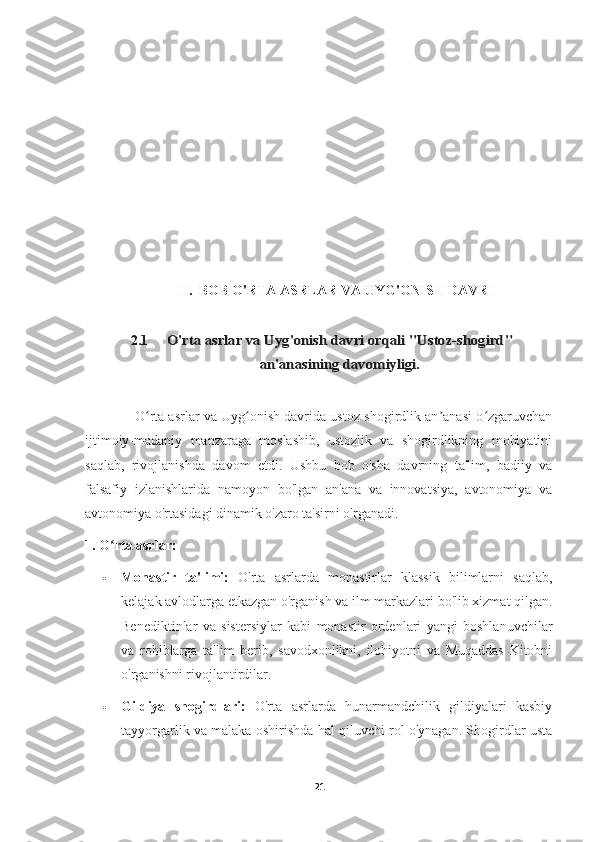 II.  BOB  O'RTA ASRLAR VA UYG'ONISH DAVRI
2.1O'rta asrlar va Uyg'onish davri orqali "Ustoz-shogird"	
an'anasining davomiyligi.
             O rta asrlar va Uyg onish davrida ustoz-shogirdlik an anasi o zgaruvchan	
ʻ ʻ ʼ ʻ
ijtimoiy-madaniy   manzaraga   moslashib,   ustozlik   va   shogirdlikning   mohiyatini
saqlab,   rivojlanishda   davom   etdi.   Ushbu   bob   o'sha   davrning   ta'lim,   badiiy   va
falsafiy   izlanishlarida   namoyon   bo'lgan   an'ana   va   innovatsiya,   avtonomiya   va
avtonomiya o'rtasidagi dinamik o'zaro ta'sirni o'rganadi.
1. O rta asrlar:	
ʻ
 Monastir   ta'limi:   O'rta   asrlarda   monastirlar   klassik   bilimlarni   saqlab,
kelajak avlodlarga etkazgan o'rganish va ilm markazlari bo'lib xizmat qilgan.
Benediktinlar   va   sistersiylar   kabi   monastir   ordenlari   yangi   boshlanuvchilar
va   rohiblarga   ta'lim   berib,   savodxonlikni,   ilohiyotni   va   Muqaddas   Kitobni
o'rganishni rivojlantirdilar.
 Gildiya   shogirdlari:   O'rta   asrlarda   hunarmandchilik   gildiyalari   kasbiy
tayyorgarlik va malaka oshirishda hal qiluvchi rol o'ynagan. Shogirdlar usta
21 