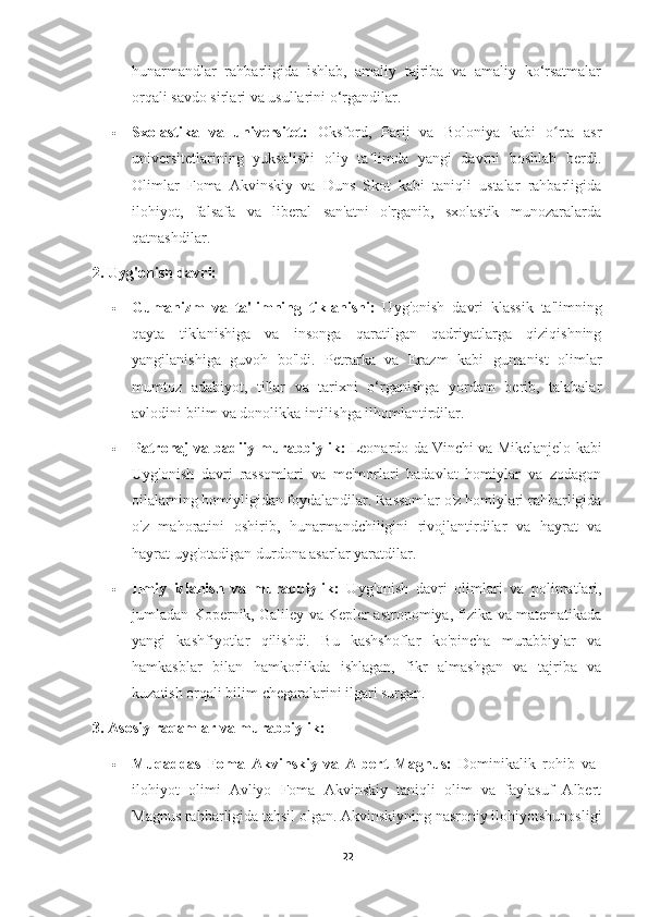 hunarmandlar   rahbarligida   ishlab,   amaliy   tajriba   va   amaliy   ko‘rsatmalar
orqali savdo sirlari va usullarini o‘rgandilar.
 Sxolastika   va   universitet:   Oksford,   Parij   va   Boloniya   kabi   o rta   asrʻ
universitetlarining   yuksalishi   oliy   ta limda   yangi   davrni   boshlab   berdi.	
ʼ
Olimlar   Foma   Akvinskiy   va   Duns   Skot   kabi   taniqli   ustalar   rahbarligida
ilohiyot,   falsafa   va   liberal   san'atni   o'rganib,   sxolastik   munozaralarda
qatnashdilar.
2. Uyg'onish davri:
 Gumanizm   va   ta'limning   tiklanishi:   Uyg'onish   davri   klassik   ta'limning
qayta   tiklanishiga   va   insonga   qaratilgan   qadriyatlarga   qiziqishning
yangilanishiga   guvoh   bo'ldi.   Petrarka   va   Erazm   kabi   gumanist   olimlar
mumtoz   adabiyot,   tillar   va   tarixni   o‘rganishga   yordam   berib,   talabalar
avlodini bilim va donolikka intilishga ilhomlantirdilar.
 Patronaj va badiiy murabbiylik:  Leonardo da Vinchi va Mikelanjelo kabi
Uyg'onish   davri   rassomlari   va   me'morlari   badavlat   homiylar   va   zodagon
oilalarning homiyligidan foydalandilar. Rassomlar o'z homiylari rahbarligida
o'z   mahoratini   oshirib,   hunarmandchiligini   rivojlantirdilar   va   hayrat   va
hayrat uyg'otadigan durdona asarlar yaratdilar.
 Ilmiy   izlanish   va   murabbiylik:   Uyg'onish   davri   olimlari   va   polimatlari,
jumladan Kopernik, Galiley va Kepler astronomiya, fizika va matematikada
yangi   kashfiyotlar   qilishdi.   Bu   kashshoflar   ko'pincha   murabbiylar   va
hamkasblar   bilan   hamkorlikda   ishlagan,   fikr   almashgan   va   tajriba   va
kuzatish orqali bilim chegaralarini ilgari surgan.
3. Asosiy raqamlar va murabbiylik:
 Muqaddas   Foma   Akvinskiy   va   Albert   Magnus:   Dominikalik   rohib   va  
ilohiyot   olimi   Avliyo   Foma   Akvinskiy   taniqli   olim   va   faylasuf   Albert
Magnus rahbarligida tahsil olgan. Akvinskiyning nasroniy ilohiyotshunosligi
22 