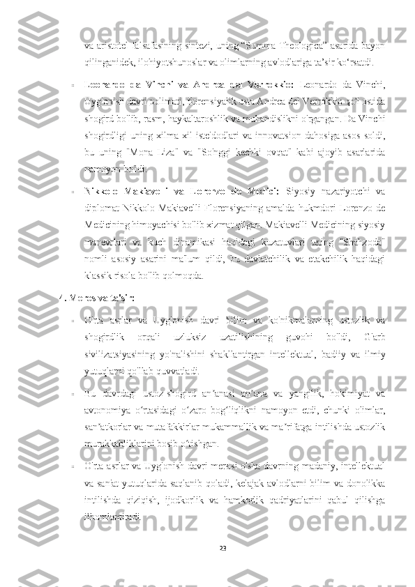 va aristotel falsafasining sintezi, uning “Summa Theologica” asarida bayon
qilinganidek, ilohiyotshunoslar va olimlarning avlodlariga ta’sir ko‘rsatdi.
 Leonardo   da   Vinchi   va   Andrea   del   Verrokkio:   Leonardo   da   Vinchi,
Uyg'onish davri polimati, florensiyalik usta Andrea del Verrokkio qo'l ostida
shogird bo'lib, rasm, haykaltaroshlik va muhandislikni o'rgangan. Da Vinchi
shogirdligi   uning   xilma-xil   iste'dodlari   va   innovatsion   dahosiga   asos   soldi,
bu   uning   "Mona   Liza"   va   "So'nggi   kechki   ovqat"   kabi   ajoyib   asarlarida
namoyon bo'ldi.
 Nikkolo   Makiavelli   va   Lorenzo   de   Medici:   Siyosiy   nazariyotchi   va
diplomat   Nikkolo   Makiavelli   Florensiyaning   amalda   hukmdori   Lorenzo   de
Medicining himoyachisi bo'lib xizmat qilgan. Makiavelli Medicining siyosiy
manevrlari   va   kuch   dinamikasi   haqidagi   kuzatuvlari   uning   "Shahzoda"
nomli   asosiy   asarini   ma'lum   qildi,   bu   davlatchilik   va   etakchilik   haqidagi
klassik risola bo'lib qolmoqda.
4. Meros va ta'sir:
 O'rta   asrlar   va   Uyg'onish   davri   bilim   va   ko'nikmalarning   ustozlik   va
shogirdlik   orqali   uzluksiz   uzatilishining   guvohi   bo'ldi,   G'arb
sivilizatsiyasining   yo'nalishini   shakllantirgan   intellektual,   badiiy   va   ilmiy
yutuqlarni qo'llab-quvvatladi.
 Bu   davrdagi   ustoz-shogird   an anasi   an ana   va   yangilik,   hokimiyat   vaʼ ʼ
avtonomiya   o rtasidagi   o zaro   bog liqlikni   namoyon   etdi,   chunki   olimlar,	
ʻ ʻ ʻ
san atkorlar va mutafakkirlar mukammallik va ma rifatga intilishda ustozlik	
ʼ ʼ
murakkabliklarini bosib o tishgan.	
ʻ
 O'rta asrlar va Uyg'onish davri  merosi  o'sha  davrning madaniy, intellektual
va san'at  yutuqlarida saqlanib qoladi, kelajak avlodlarni bilim va donolikka
intilishda   qiziqish,   ijodkorlik   va   hamkorlik   qadriyatlarini   qabul   qilishga
ilhomlantiradi.
23 