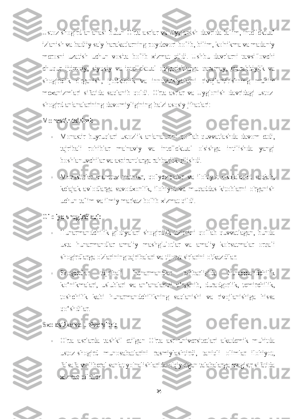 Ustoz-shogird an'anasi  butun O'rta asrlar  va Uyg'onish davrida ta'lim, intellektual
izlanish va badiiy sa'y-harakatlarning poydevori bo'lib, bilim, ko'nikma va madaniy
merosni   uzatish   uchun   vosita   bo'lib   xizmat   qildi.   Ushbu   davrlarni   tavsiflovchi
chuqur   ijtimoiy,   siyosiy   va   intellektual   o'zgarishlarga   qaramay,   murabbiylik   va
shogirdlik   o'rganish,   ijodkorlik   va   innovatsiyalarni   rivojlantirishning   muhim
mexanizmlari   sifatida   saqlanib   qoldi.   O'rta   asrlar   va   Uyg'onish   davridagi   ustoz-
shogird an'analarining davomiyligining ba'zi asosiy jihatlari:
Monastir ta’limi:
 Monastir   buyruqlari   ustozlik   an'analarini   qo'llab-quvvatlashda   davom   etdi,
tajribali   rohiblar   ma'naviy   va   intellektual   o'sishga   intilishda   yangi
boshlanuvchilar va aspirantlarga rahbarlik qilishdi.
 Monastirlar   mumtoz   matnlar,   qo'lyozmalar   va   ilohiyot   risolalarini   saqlab,
kelajak   avlodlarga   savodxonlik,   ilohiyot   va   muqaddas   kitoblarni   o'rganish
uchun ta'lim va ilmiy markaz bo'lib xizmat qildi.
Gildiya shogirdlari:
 Hunarmandchilik   gildiyalari   shogirdlik   tizimini   qo'llab-quvvatlagan,   bunda
usta   hunarmandlar   amaliy   mashg'ulotlar   va   amaliy   ko'rsatmalar   orqali
shogirdlarga o'zlarining tajribalari va tijorat sirlarini o'tkazdilar.
 Shogirdlar   tajribali   hunarmandlar   rahbarligida   hunarmandchilik
ko‘nikmalari,   uslublari   va   an’analarini   o‘rganib,   duradgorlik,   temirchilik,
toshchilik   kabi   hunarmandchilikning   saqlanishi   va   rivojlanishiga   hissa
qo‘shdilar.
Sxolastika va universitet:
 O'rta   asrlarda   tashkil   etilgan   O'rta   asr   universitetlari   akademik   muhitda
ustoz-shogird   munosabatlarini   rasmiylashtirdi,   taniqli   olimlar   ilohiyot,
falsafa va liberal san'at yo'nalishlarida o'qiyotgan talabalarga magistr sifatida
xizmat qildilar.
24 