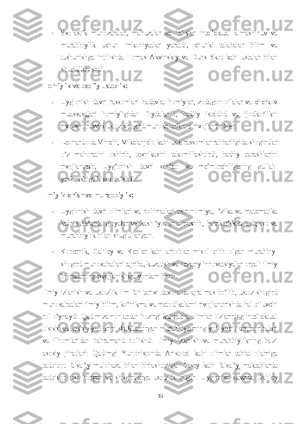  Sxolastik   munozaralar,   ma'ruzalar   va   bahslar   intellektual   almashinuv   va
murabbiylik   uchun   imkoniyatlar   yaratdi,   chunki   talabalar   bilim   va
tushunishga   intilishda   Tomas   Akvinskiy   va   Duns   Skot   kabi   ustalar   bilan
shug'ullanishdi.
Homiylik va badiiy ustozlik:
 Uyg'onish   davri   rassomlari   badavlat   homiylar,   zodagon   oilalar   va   cherkov
muassasalari   homiyligidan   foydalanib,   badiiy   iste'dod   va   ijodkorlikni
rivojlantiruvchi ustoz-shogird munosabatlarini rivojlantirdilar.
 Leonardo da Vinchi, Mikelanjelo kabi usta rassomlar rahbarligida shogirdlar
o‘z   mahoratini   oshirib,   texnikasini   takomillashtirdi,   badiiy   qarashlarini
rivojlantirib,   Uyg‘onish   davri   san’ati   va   me’morchiligining   gullab-
yashnashiga hissa qo‘shdi.
Ilmiy izlanish va murabbiylik:
 Uyg'onish   davri   olimlari   va   polimatlari   astronomiya,   fizika   va   matematika
kabi   sohalarda   g'oyalar   va   kashfiyotlar   almashib,   hamkorlikda   tadqiqot   va
murabbiylik bilan shug'ullangan.
 Kopernik,   Galiley   va   Kepler   kabi   arboblar   misol   qilib   olgan   murabbiy-
shogird munosabatlari tajriba, kuzatish va nazariy innovatsiyalar orqali ilmiy
bilimlarning rivojlanishiga yordam berdi.
Ilmiy   izlanish   va   ustozlik   ilm-fan   tarixi   davomida   ajralmas   bo‘lib,   ustoz-shogird
munosabatlari ilmiy bilim, ko‘nikma va metodikalarni rivojlantirishda hal qiluvchi
rol o‘ynaydi. Qadim zamonlardan hozirgi kungacha olimlar o'zlarining intellektual
o'sishi va kasbiy yo'llarini shakllantirgan murabbiylarning yo'l-yo'riqlari, tajribalari
va   ilhomlaridan   bahramand   bo'lishdi.   Ilmiy   izlanish   va   murabbiylikning   ba'zi
asosiy   jihatlari:   Qadimgi   Yunonistonda   Aristotel   kabi   olimlar   tabiat   olamiga
tadqiqot   falsafiy   mulohaza   bilan   birlashtirilgan   litsey   kabi   falsafiy   maktablarda
tadqiqot   olib   borgan   va   shogirdlarga   ustozlik   qilgan.   Uyg'onish   davrida   Galiley
25 