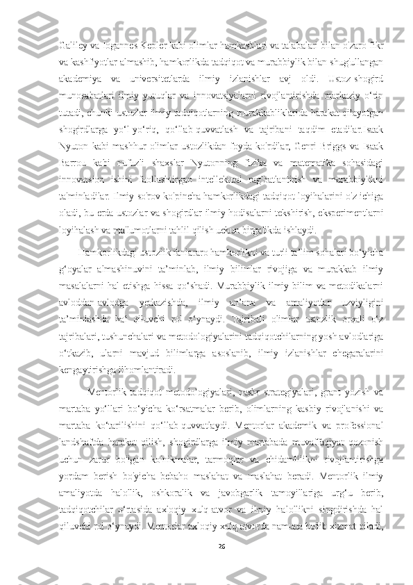 Galiley va Iogannes Kepler kabi olimlar hamkasblari va talabalari bilan o'zaro fikr
va kashfiyotlar almashib, hamkorlikda tadqiqot va murabbiylik bilan shug'ullangan
akademiya   va   universitetlarda   ilmiy   izlanishlar   avj   oldi.   Ustoz-shogird
munosabatlari   ilmiy   yutuqlar   va   innovatsiyalarni   rivojlantirishda   markaziy   o‘rin
tutadi, chunki ustozlar ilmiy tadqiqotlarning murakkabliklarida harakat qilayotgan
shogirdlarga   yo‘l-yo‘riq,   qo‘llab-quvvatlash   va   tajribani   taqdim   etadilar.Isaak
Nyuton   kabi   mashhur   olimlar   ustozlikdan   foyda   ko'rdilar,   Genri   Briggs   va   Isaak
Barrou   kabi   nufuzli   shaxslar   Nyutonning   fizika   va   matematika   sohasidagi
innovatsion   ishini   faollashtirgan   intellektual   rag'batlantirish   va   murabbiylikni
ta'minladilar. Ilmiy so'rov ko'pincha hamkorlikdagi tadqiqot loyihalarini o'z ichiga
oladi, bu erda ustozlar va shogirdlar ilmiy hodisalarni tekshirish, eksperimentlarni
loyihalash va ma'lumotlarni tahlil qilish uchun birgalikda ishlaydi.
        Hamkorlikdagi ustozlik fanlararo hamkorlikni va turli ta’lim sohalari bo‘yicha
g‘oyalar   almashinuvini   ta’minlab,   ilmiy   bilimlar   rivojiga   va   murakkab   ilmiy
masalalarni   hal   etishga   hissa   qo‘shadi.   Murabbiylik   ilmiy   bilim   va   metodikalarni
avloddan-avlodga   yetkazishda,   ilmiy   an’ana   va   amaliyotlar   uzviyligini
ta’minlashda   hal   qiluvchi   rol   o‘ynaydi.   Tajribali   olimlar   ustozlik   orqali   o‘z
tajribalari, tushunchalari va metodologiyalarini tadqiqotchilarning yosh avlodlariga
o‘tkazib,   ularni   mavjud   bilimlarga   asoslanib,   ilmiy   izlanishlar   chegaralarini
kengaytirishga ilhomlantiradi.
              Mentorlik   tadqiqot   metodologiyalari,   nashr   strategiyalari,   grant   yozish   va
martaba   yo‘llari   bo‘yicha   ko‘rsatmalar   berib,   olimlarning   kasbiy   rivojlanishi   va
martaba   ko‘tarilishini   qo‘llab-quvvatlaydi.   Mentorlar   akademik   va   professional
landshaftda   harakat   qilish,   shogirdlarga   ilmiy   martabada   muvaffaqiyat   qozonish
uchun   zarur   bo'lgan   ko'nikmalar,   tarmoqlar   va   chidamlilikni   rivojlantirishga
yordam   berish   bo'yicha   bebaho   maslahat   va   maslahat   beradi.   Mentorlik   ilmiy
amaliyotda   halollik,   oshkoralik   va   javobgarlik   tamoyillariga   urg‘u   berib,
tadqiqotchilar   o‘rtasida   axloqiy   xulq-atvor   va   ilmiy   halollikni   singdirishda   hal
qiluvchi rol o‘ynaydi. Mentorlar axloqiy xulq-atvorda namuna bo'lib xizmat qiladi,
26 